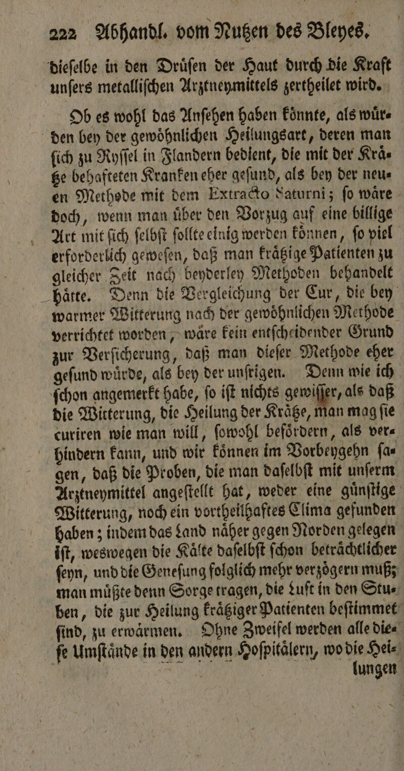 dieſelbe in den Druͤſen der Haut durch die Kraft unſers metalliſchen Arztneymittels zertheilet wird. Ob es wohl das Anſehen haben koͤnnte, als wuͤr⸗ den bey der gewöhnlichen Heilungsart, deren man ſich zu Ryſſel in Flandern bedient, die mit der Kraͤ⸗ tze behafteten Kranken eher geſund, als bey der neu⸗ en Methode mit dem Extracto Saturni; fo wäre doch, wenn man uͤber den Vorzug auf eine billige Art mit ſich ſelbſt ſollte einig werden koͤnnen, fo viel erforderlich geweſen, daß man kraͤtzige Patienten zu gleicher Zeit nach beyderley Methoden behandelt hatte. Denn die Vergleichung der Eur, die bey warmer Witterung nach der gewoͤhnlichen Methode verrichtet worden ‚wäre kein entſcheidender Grund zur Verſicherung, daß man dieſer Methode eher geſund würde, als bey der unſrigen. Denn wie ich ſchon angemerkt habe, ſo iſt nichts ger se, als daß die Witterung, die Heilung der Kraͤtze, man mag ſie curiren wie man will, ſowohl befördern, als ver⸗ hindern kann, und wir koͤnnen im Vorbeygehn ſa⸗ gen, daß die Proben, die man daſelbſt mit unſerm Arztneymittel angeſtellt hat, weder eine guͤnſtige Witterung, noch ein vortheilhaftes Clima gefunden haben; indem das Land naͤher gegen Norden gelegen iſt, weswegen die Kälte daſelbſt ſchon betraͤchtlicher ſeyn, und die Geneſung folglich mehr verzoͤgern muß; man muͤßte denn Sorge tragen, die Luft in den Stu⸗ ben, die zur Heilung kraͤtziger Patienten beſtimmet find, zu erwärmen, Ohne Zweifel werden alle die⸗ fe Umſtaͤnde in den andern Hoſpitaͤlern, wo die Hei⸗ | En | lungen