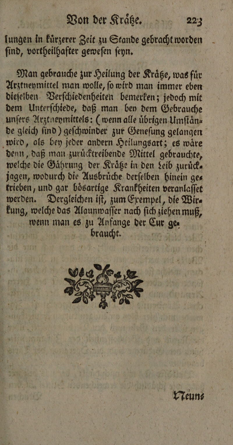 lungen in kuͤrzerer Zeit zu Stande gebracht worden ſind, vortheilhafter geweſen ſeyn. Man gebrauche zur Heilung der Kraͤtze, was für Arztneymittel man wolle, ſo wird man immer eben dieſelben Verſchiedenheiten bemerken; jedoch mit dem Unterſchiede, daß man bey dem Gebrauche unſers Arztneymittels: (wenn alle übrigen Umſtaͤn⸗ de gleich ſind) geſchwinder zur Geneſung gelangen wird, als bey jeder andern Heilungsart; es waͤre denn, daß man zuruͤcktreibende Mittel gebrauchte, welche die Gaͤhrung der Kraͤtze in den Leib zuruͤck— jagen, wodurch die Ausbruͤche derſelben hinein ge⸗ trieben, und gar bösartige Krankheiten veranlaſſet werden. Dergleichen ift, zum Exempel, die Wir⸗ kung, welche das Alaunwaſſer nach ſich ziehen muß, wenn man es zu Anfange der Cur ge⸗ braucht. a. a A 4 Oateſi leer 7 A Mag: Neun⸗