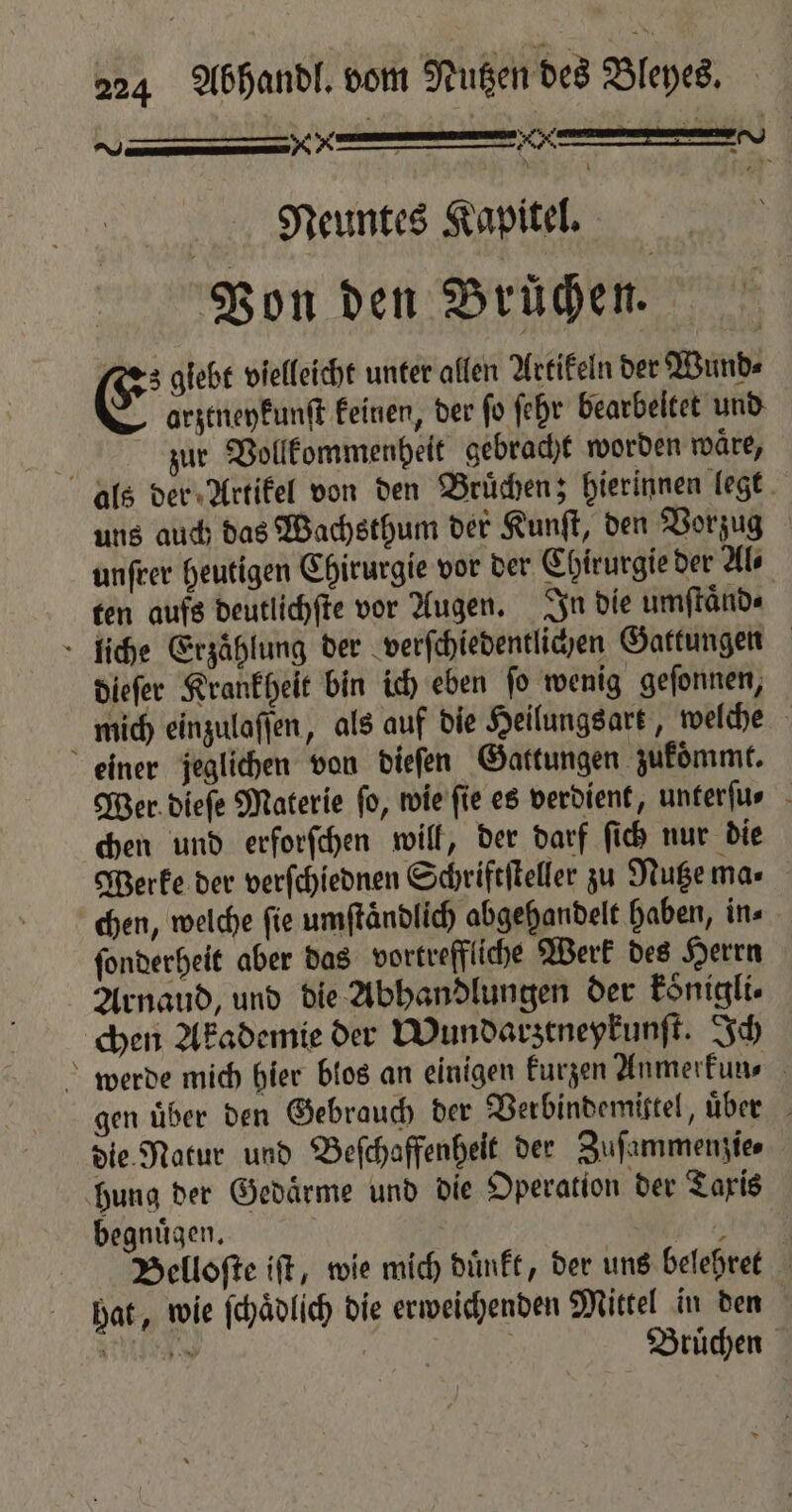 Kr ee | Neuntes Kapitel. Von den Brüchen. es glebt vielleicht unter allen Artikeln der Wund⸗ E arztneykunſt keinen, der fo fehr bearbeitet und jiur Vollkommenheit gebracht worden waͤre, als der Artikel von den Bruͤchen; hierinnen legt uns auch das Wachsthum der Kunſt, den Vorzug unſrer heutigen Chirurgie vor der Chirurgie der Al⸗ ten aufs deutlichſte vor Augen. In die umſtaͤnd⸗ liche Erzählung der verſchiedentlichen Gattungen dieſer Krankheit bin ich eben ſo wenig geſonnen, mich einzulaſſen, als auf die Heilungsart, welche einer jeglichen von dieſen Gattungen zukommt. Wer dieſe Materie fo, wie ſie es verdient, unterſu⸗ chen und erforſchen will, der darf ſich nur die Werke der verſchiednen Schriftſteller zu Nutze ma⸗ chen, welche fie umftändlich abgehandelt haben, in. ſonderheit aber das vortreffliche Werk des Herrn Arnaud, und die Abhandlungen der koͤnigli⸗ chen Akademie der Wundarztneykunſt. Ich werde mich hier blos an einigen kurzen Anmerkun⸗ gen über den Gebrauch der Berbindemistel, uͤder die Natur und Beſchaffenheit der Zuſammenzie⸗ hung der Gedärme und die Operation der Taxis begnuͤgen. | A Belloſte iſt, wie mich duͤnkt, der uns belehret hat, wie ſchaͤdlich die erweichenden Mittel in den Witte g Bruͤchen