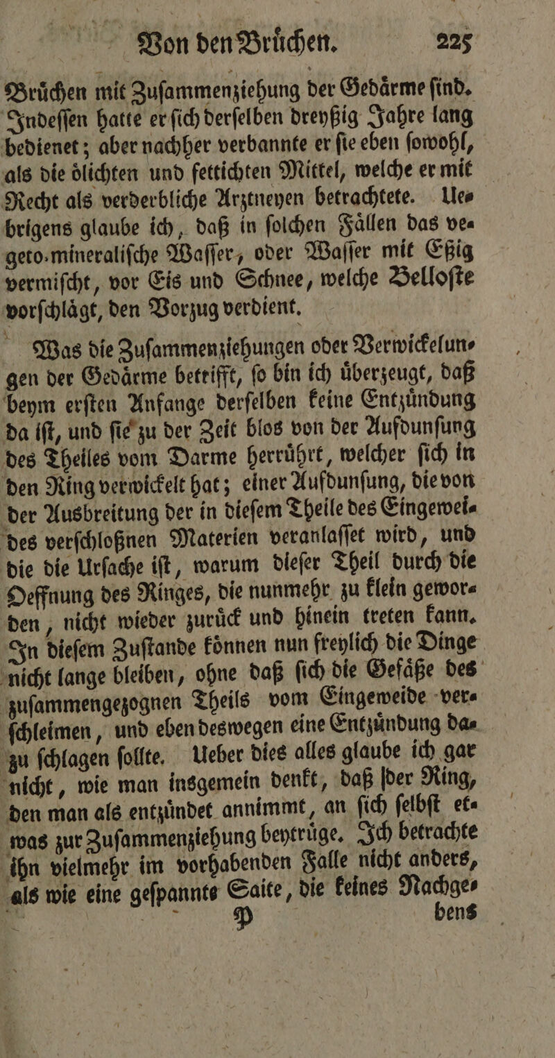 Bruͤchen mit Zuſammenziehung der Gedaͤrme find, Indeſſen hatte er fich derfelben dreyßig Jahre lang bedienet; aber nachher verbannte er ſie eben ſowohl, als die lichten und fettichten Mittel, welche er mit Recht als verderbliche Arztneyen betrachtete. Ue⸗ brigens glaube ich, daß in ſolchen Fallen das ve⸗ geto.mineralifche Waſſer, oder Waſſer mit Eßig vermiſcht, vor Eis und Schnee, welche Belloſte vorſchlaͤgt, den Vorzug verdient. Was die Zuſammenziehungen oder Verwickelun⸗ gen der Gedaͤrme betrifft, fo bin ich überzeugt, daß beym erſten Anfange derſelben keine Entzuͤndung da ift, und ſie zu der Zeit blos von der Aufdunſung des Theiles vom Darme herruͤhrt, welcher ſich in den Ring verwickelt hat; einer Aufdunſung, die von der Ausbreitung der in dieſem Theile des Eingewei⸗ des verſchloßnen Materien veranlaſſet wird, und die die Urſache iſt, warum diefer Theil durch die Oeffnung des Ringes, die nunmehr zu klein gewor⸗ den, nicht wieder zuruck und hinein kreten kann. In dieſem Zuſtande koͤnnen nun freylich die Dinge nicht lange bleiben, ohne daß ſich die Gefaͤße des zuſammengezognen Theils vom Eingeweide ver⸗ ſchleimen, und eben deswegen eine Entzuͤndung da⸗ zu ſchlagen ſollte. Ueber dies alles glaube ich gar nicht, wie man insgemein denkt, daß der Ring, den man als entzündet annimmt, an ſich ſelbſt et was zur Zuſammenziehung beytruͤge. Ich betrachte ihn vielmehr im vorhabenden Falle nicht anders, als wie eine geſpannte Saite, die keines Nachge⸗ — RR De bens