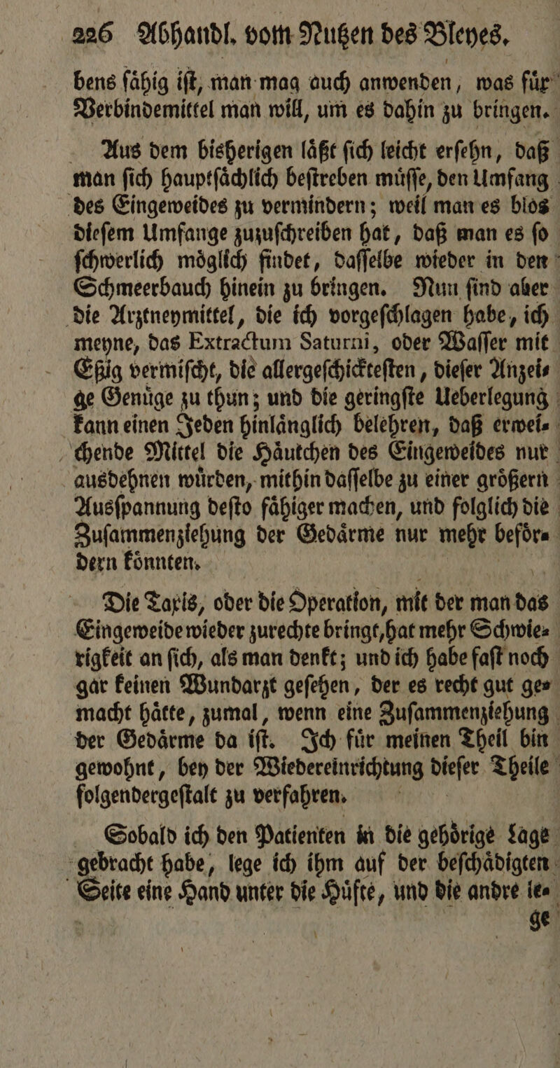 bens fähig iſt, man mag auch anwenden, was fuͤr Verbindemittel man will, um es dahin zu bringen. Aus dem bisherigen laͤßt ſich leicht erſehn, daß man ſich hauptſaͤchlich beſtreben muͤſſe, den Umfang des Eingeweides zu vermindern; weil man es blos dieſem Umfange zuzuſchreiben hat, daß man es ſo ſchwerlich möglich findet, daſſelbe wieder in den Schmeerbauch hinein zu bringen. Nun ſind aber die Arztneymittel, die ich vorgeſchlagen habe, ich meyne, das Extractum Saturni, oder Waſſer mit Eig vermiſcht, die allergeſchickteſten, dieſer Anzei⸗ ge Genuͤge zu thun; und die geringſte Ueberlegung kann einen Jeden hinlaͤnglich belehren, daß erwei⸗ chende Mittel die Haͤutchen des Eingeweides nur ausdehnen wuͤrden, mithin daſſelbe zu einer groͤßern Ausſpannung deſto faͤhiger machen, und folglich die Zusammenziehung der Gedaͤrme nur mehr befoͤr⸗ dern koͤnnten. | ER Die Taris, oder die Operation, mit der man das Eingeweide wieder zurechte bringt, hat mehr Schwie⸗ rigkeit an ſich, als man denkt; und ich habe faſt noch gar keinen Wundarzt geſehen, der es recht gut ge⸗ macht haͤtte, zumal, wenn eine Zuſammenziehung der Gedaͤrme da iſt. Ich fuͤr meinen Theil bin gewohnt, bey der Wiedereinrichtung dieſer Theile folgendergeſtalt zu verfahren. | Sobald ich den Patienten in die gehörige Lage gebracht habe, lege ich ihm auf der beſchaͤdigten Seite eine Hand unter die Hüfte, und die andre le⸗ | ge