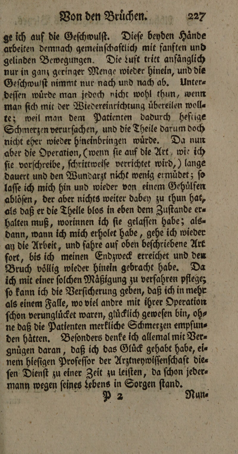 ge ich auf die Geſchwulſt. Dieſe beyden Haͤnde arbeiten demnach gemeinſchaftlich mit fanften und gelinden Bewegungen. Die Luft tritt anfaͤnglich nur in ganz geringer Menge wieder hinein, und die Geſchwufſt nimmt nur nach und nach ab. Unter⸗ deſſen wuͤrde man jedoch nicht wohl thun, wenn man ſich mit der Wiedereinrichtung uͤbereilen woll⸗ te; weil man dem Patienten dadurch hefiige Schmerzen verurſachen, und die Theile darum doch nicht eher wieder hineinbringen wuͤrde. Da nun aber die Operation, (wenn ſie auf die Art wie ich ſie vorſchreibe, ſchrittweiſe verrichtet wird,) lange dauert und den Wundarzt nicht wenig ermuͤdet; ſo laſſe ich mich hin und wieder von einem Gehuͤlfen abloͤſen, der aber nichts weiter dabey zu thun hat, als daß er die Thelle blos in eben dem Zuſtande er⸗ halten muß, worinnen ich ſie gelaſſen habe; als⸗ dann, wann ich mich erholet habe, gehe ich wieder an die Arbeit, und fahre auf oben beſchriebene Art fort, bis ich meinen Endzweck erreichet und den Bruch voͤllig wieder hinein gebracht habe. Da ich mit einer ſolchen Maͤßigung zu verfahren pflege; ſo kann ich die Verſicherung geben, daß ich in mehr als einem Falle, wo viel andre mit ihrer Operation ſchon verungluͤcket waren, gluͤcklich geweſen bin, obs ne daß die Patienten merkliche Schmerzen empfun⸗ den haͤtten. Beſonders denke ich allemal mit Ver⸗ gnuͤgen daran, daß ich das Gluͤck gehabt habe, ei⸗ nem hieſigen Profeſſor der Arztneywiſſenſchaſt Dies fen Dienſt zu einer Zeit zu leiſten, da ſchon jeder⸗ mann wegen ſeines Lebens in Sorgen ſtand. | e e ee Y 2 Nun⸗