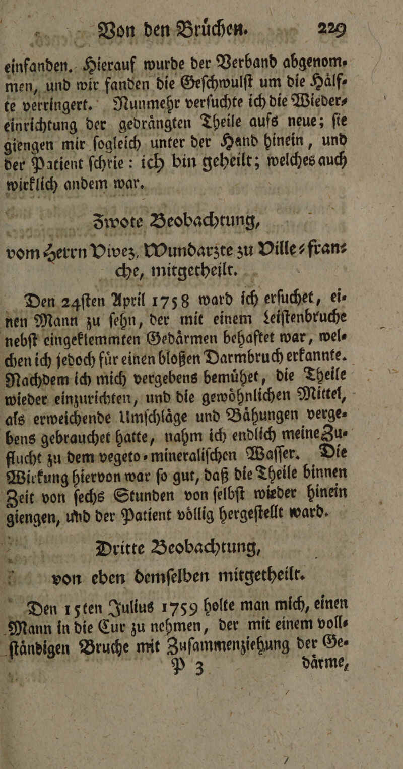 einfanden. Hierauf wurde der Verband abgenom⸗ men, und wir fanden die Geſchwulſt um die Hälfe te verringert. Nunmehr verſuchte ich die Wieder⸗ einrichtung der gedraͤngten Theile aufs neue; ſie giengen mir ſogleich unter der Hand hinein, und der Patient ſchrie: ich bin geheilt; welches auch wirklich andem war. ae u... Biwore Beobachtung, vom Herrn Vivez Wundarzt te zu Ville? fran⸗ | che, mitgetheilt. Den 24ſten April 1758 ward ich erſuchet, ei⸗ nen Mann zu ſehn, der mit einem Leiſtenbruche nebſt eingektemmten Gedaͤrmen behaftet war, wel⸗ chen ich jedoch fuͤr einen bloßen Darmbruch erkannte. Nachdem ich mich vergebens bemuͤhet, die Theile wieder einzurichten, und die gewöhnlichen Mittel, als erweichende Umſchlaͤge und Bähungen verge⸗ bens gebrauchet hatte, nahm ich endlich meine Zu ⸗ flucht zu dem vegeto - mineraliſchen Waſſer. Die Wirkung hiervon war ſo gut, daß die Theile binnen Zeit von ſechs Stunden von ſelbſt wieder hinein giengen, und der Patient völlig hergeſtellt ward. Dritte Beobachtung, von eben demſelben mitgetheilt. Den 1 5ten Julius 1759 holte man mich, einen Mann in die Cur zu nehmen, der mit einem volle ſtaͤndigen Bruche mit Zuſammenziehung der Ge⸗ 3 n daͤrme, 7 — 3 286 /