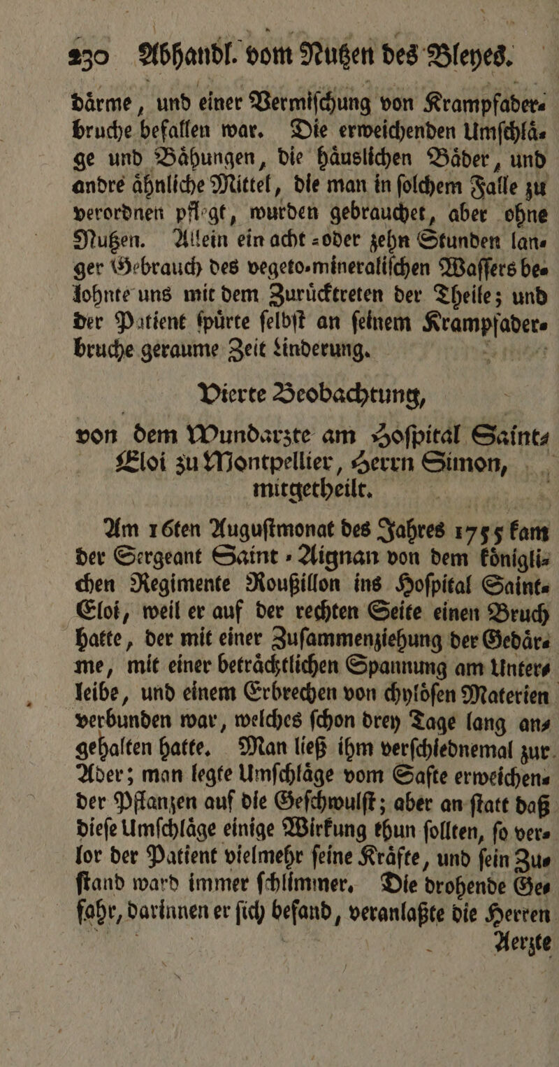daͤrme, und einer Vermiſchung von Krampfader⸗ bruche befallen war. Die erweichenden Umſchlaͤ⸗ ge und Baͤhungen, die haͤuslichen Baͤder, und andre aͤhnliche Mittel, die man in ſolchem Falle zu verordnen pflogt, wurden gebrauchet, aber ohne Nutzen. Allein ein acht oder zehn Stunden lan⸗ ger Gebrauch des vegeto. mineraliſchen Waſſers bes lohnte uns mit dem Zuruͤcktreten der Theile; und der Patient ſpuͤrte ſelbſt an ſeinem Krampfader⸗ bruche geraume Zeit Linderung. rd Vierte Beobachtung, von dem Wundarzte am Soſpital Saint⸗ Eloi zu Montpellier, Herrn Simon, mitgetheilt. Am 16ten Auguſtmonat des Jahres 1755 kam der Sergeant Saint ⸗Aignan von dem koͤnigli⸗ chen Regimente Roußillon ins Hoſpital Saint⸗ Eloi, weil er auf der rechten Seite einen Bruch hatte, der mit einer Zuſammenziehung der Gedaͤr⸗ me, mit einer betraͤchtlichen Spannung am Unter⸗ leibe, und einem Erbrechen von chyloͤſen Materien verbunden war, welches ſchon drey Tage lang an⸗ gehalten hatte. Man ließ ihm verſchlednemal zur Ader; man legte Umfchläge vom Saſte erweichen⸗ der Pflanzen auf die Geſchwulſt; aber an ſtatt daß dieſe Umſchlaͤge einige Wirkung ehun ſollten, ſo ver⸗ lor der Patient vielmehr ſeine Kraͤfte, und ſein Zu⸗ ftand ward immer ſchlimmer. Die drohende Ges fahr, darinnen er ſich befand, veranlaßte die Herren N 1 8 Aerzte