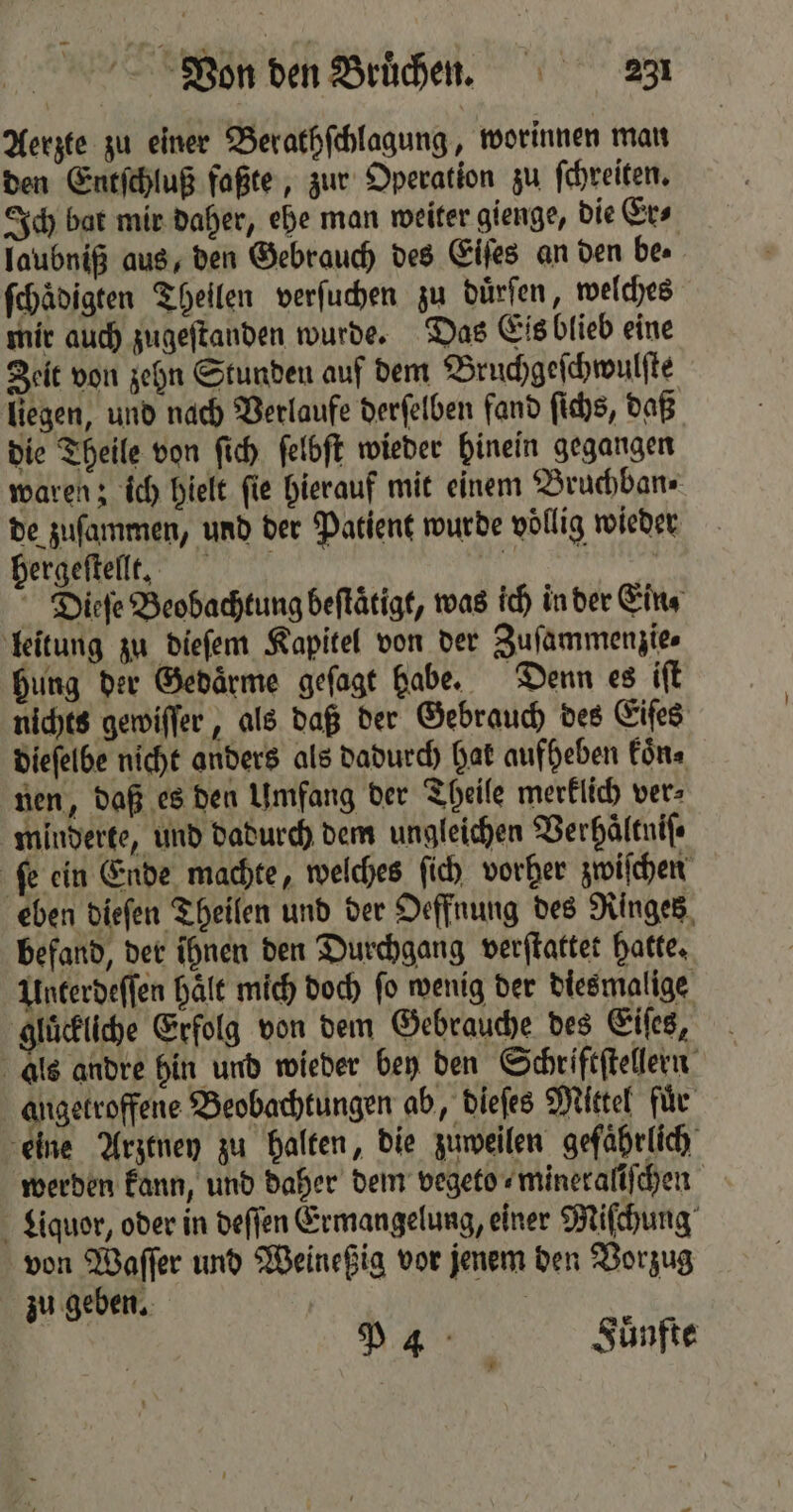 Aerzte zu einer Berathſchlagung, worinnen man den Entſchluß faßte, zur Operation zu ſchreiten. Ich bat mir daher, ehe man weiter gienge, die Er⸗ laubniß aus, den Gebrauch des Eiſes an den be. ſchädigten Theilen verſuchen zu duͤrſen, welches mir auch zugeſtanden wurde. Das Eis blieb eine Zeit von zehn Stunden auf dem Bruchgeſchwulſte liegen, und nach Verlaufe derſelben fand ſichs, daß die Theile von ſich ſelbſt wieder hinein gegangen waren; ich hielt fie hierauf mit einem Bruchban⸗ de zuſammen, und der Patient wurde völlig wieder hergeſtellt. 9 Dieſe Beobachtung beſtaͤtigt, was ich in der Ein⸗ leitung zu dieſem Kapitel von der Zuſammenzie⸗ hung der Gedaͤrme geſagt habe. Denn es iſt nichts gewiſſer, als daß der Gebrauch des Eiſes dieſelbe nicht anders als dadurch Hat aufheben koͤn⸗ nen, daß es den Umfang der Theile merklich ver⸗ minderte, und dadurch dem ungleichen Verhaͤltniſ⸗ ſe ein Ende machte, welches ſich vorher zwiſchen eben dieſen Theilen und der Oeffnung des Ringes befand, der ihnen den Durchgang verſtattet hatte. Unterdeſſen haͤlt mich doch ſo wenig der diesmalige gluͤckliche Erfolg von dem Gebrauche des Eiſes, als andre hin und wieder bey den Schriftſtellern angetroffene Beobachtungen ab, dieſes Mittel für eine Arztney zu halten, die zuweilen gefährlich werden kann, und daher dem vegeto⸗mineraliſchen Liquor, oder in deſſen Ermangelung, einer Miſchung von Waſſer und Weineßig vor jenem den Vorzug zu geben. | P44 Fuͤnfte
