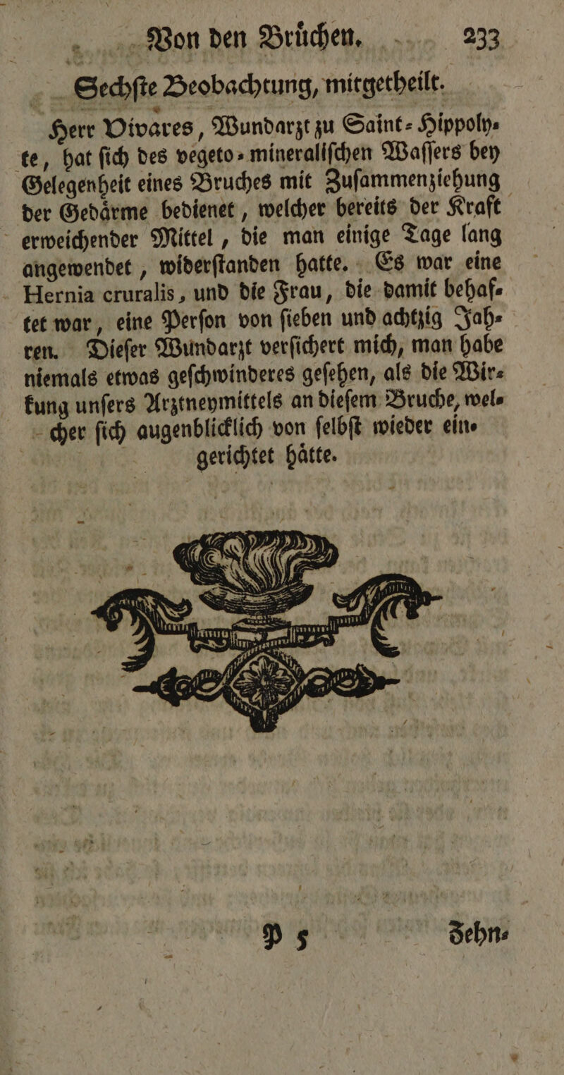 Sechſte Beobachtung, mitgetheilt: Herr Vivares, Wundarzt zu Saint⸗Hippoly⸗ te, hat ſich des vegeto» mineralifchen Waſſers bey Gelegenheit eines Bruches mit Zuſammenziehung der Gedaͤrme bedienet, welcher bereits der Kraft erweichender Mittel, die man einige Tage lang angewendet, widerſtanden hatte. Es war eine Hernia cruralis, und die Frau, die damit behaf⸗ tet war, eine Perſon von ſieben und achtzig Jah⸗ ren. Dieſer Wundarzt verſichert mich, man habe niemals etwas geſchwinderes geſehen, als die Wir⸗ kung unſers Arztneymittels an dieſem Bruche, wel⸗ cher ſich augenblicklich von ſelbſt wieder ein | | gerichtet hätte. P55 dehn⸗ |