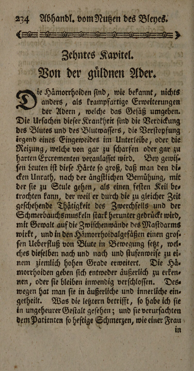 Bley: wu * 5 1 . 217 Abhandl. dom Nutzen des Zehntes Kapitel. Von der guͤldnen Ader. De Haͤmorrhoiden ſind, wie bekannt, nichts 1 anders, als krampfartige Erweiterungen der Adern, welche das Gefäß umgeben. Die Urſachen dieſer Krankheit ſind die Verdickung des Blutes und des Blutwaſſers, die Verſtopfung irgend eines Eingeweides im Unterleibe, oder die Reizung, welche von gar zu ſcharfen oder gar zu harten Excrementen veranlaſſet wird. Bey gewiſ⸗ fen Leuten iſt dieſe Härte fo groß, daß man den di⸗ cken Unrath, nach der ängftlichen Bemuͤhung, mit der fie zu Stule gehen, als einen feſten Keil bes trachten kann, der weil er durch die zu gleicher Zeit geſchehende Thaͤtigkeit des Zwerchfells und der Schmerbauchs muskeln ſtark herunter gedrückt wird, mit Gewalt auf die Zwiſchenwaͤnde des Maſtdarms wirkt, und in den Haͤmorrhoidalgefaͤßen einen grofe - fen Ueberfluß von Blute in Bewegung ſetzt, wel⸗ ches dieſelben nach und nach und ſtufenweiſe zu ei⸗ nem ziemlich hohen Grade erweitert. Die Haͤ⸗ morrhoiden geben ſich entweder aͤußerlich zu erken⸗ nen, oder ſie bleiben inwendig verſchloſſen. Des⸗ wegen hat man ſie in aͤußerliche und innerliche eins getheilt. Was die letztern betrifft, ſo habe ich ſie in ungeheurer Geſtalt geſehen; und ſie verurſachten dem Patienten fo Heftige Schmerzen, wie einer Frau 6 in Ss nun > Ur arts 82 7 82