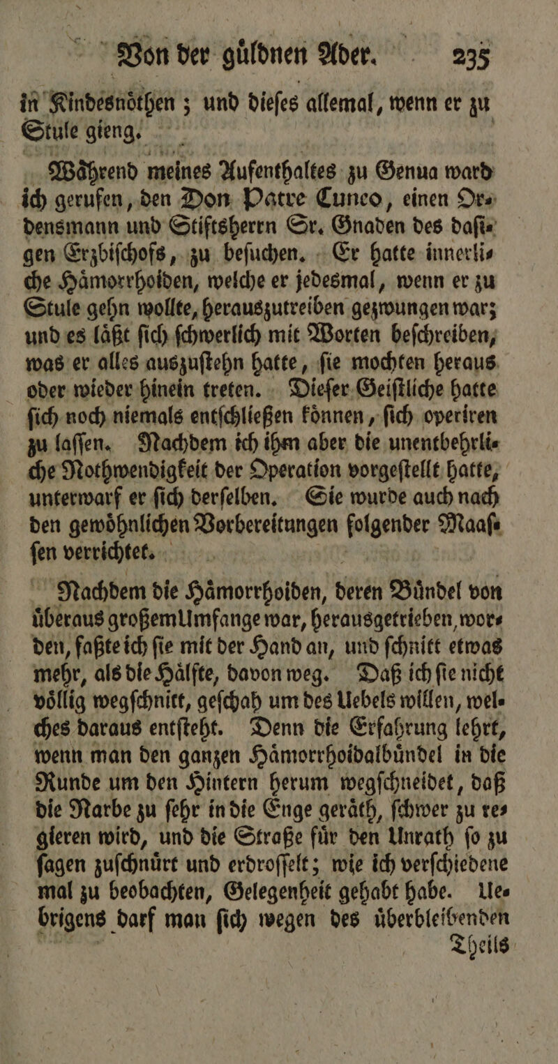 in Kindesnoͤthen; und dieſes allemal, wenn er zu Stule gieng. 5 | Während meines Aufenthaltes zu Genua ward ich gerufen, den Don Patre Cuneo, einen Or⸗ densmann und Stiftsherrn Sr. Gnaden des daſi⸗ gen Erzbiſchofs, zu beſuchen. Er hatte innerli⸗ che Haͤmorrhoiden, welche er jedesmal, wenn er zu Stule gehn wollte, herauszutreiben gezwungen warz und es laͤßt ſich ſchwerlich mit Worten beſchreiben, was er alles auszuſtehn hate ſie mochten heraus oder wieder hinein treten. Dieſer Geiſtliche hatte ſich noch niemals enefchließen koͤnnen, ſich operiren zu laſſen. Nachdem ich ihm aber die unentbehrli⸗ che Nothwendigkeit der Operation vorgeſtellt hatte, unterwarf er ſich derſelben. Sie wurde auch nach den gewoͤhnlichen Vorbereitungen folgender Maaſ⸗ ſen verrichtet. Nachdem die Hämorrhoiden, bete Buͤndel von überaus großem Umfange war, herausgetrieben, wor⸗ den, faßte ich ſie mit der Hand an, und ſchnitt etwas mehr, als die Hälfte, davon weg. Daß ich ſie nicht völlig wegſchnitt, geſchah um des Uebels willen, wel⸗ ches daraus entſteht. Denn die Erfahrung lehrt, wenn man den ganzen Haͤmorrhoidalbuͤndel in die Runde um den Hintern herum wegſchneidet, daß die Narbe zu ſehr in die Enge geraͤth, ſchwer zu res gieren wird, und die Straße für den Unrath fo zu ſagen zuſchnürt und erdroſſelt; wie ich verſchiedene mal zu beobachten, Gelegenheit gehabt habe. Ue⸗ brigens darf man ſich wegen des ar heils