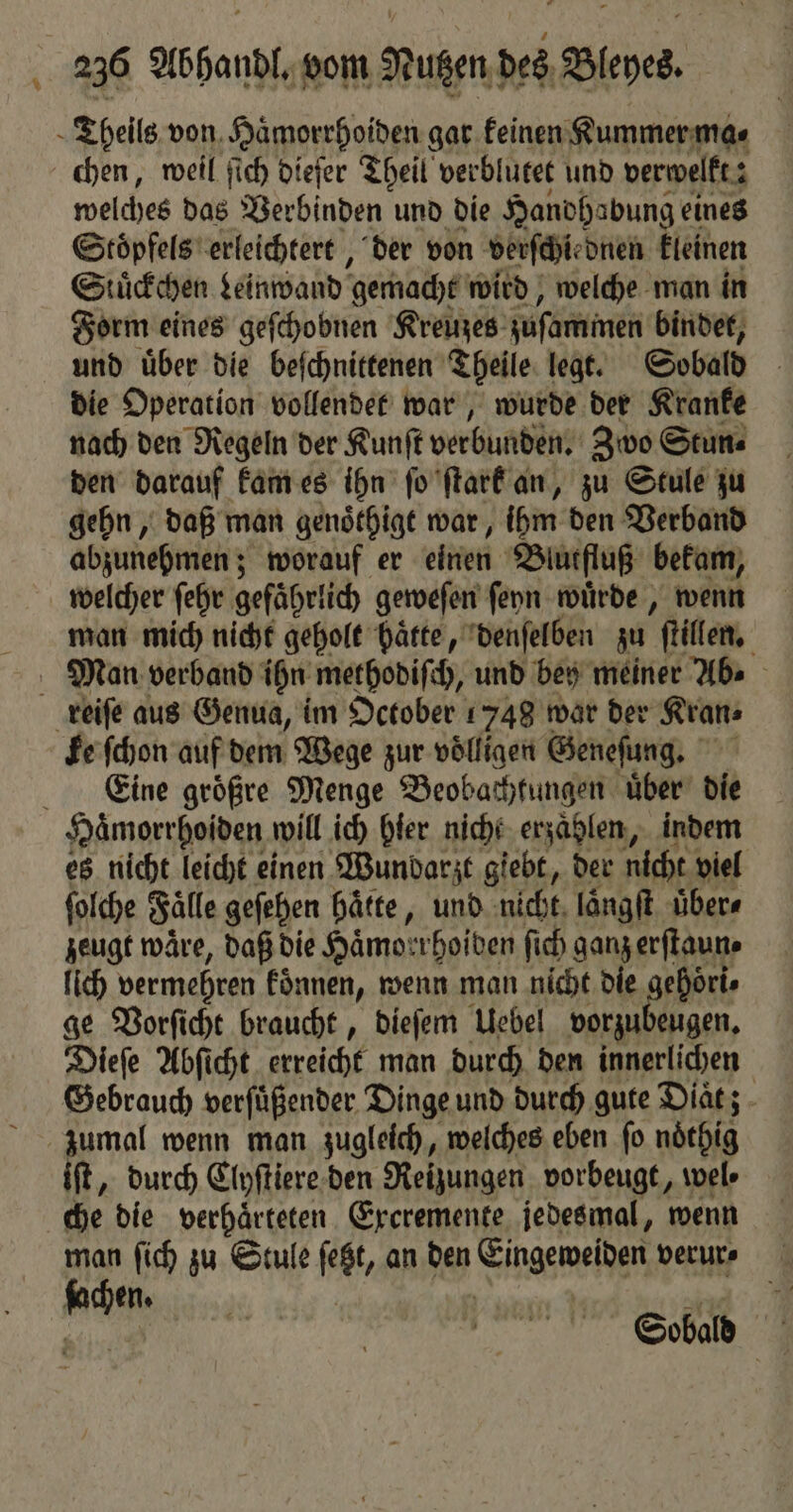 0 chen, weil ſich dieſer Theil verblutet und verwelkt: 3 welches das Verbinden und die Handhabung eines Stoͤpfels erleichtert, der von verſchiednen kleinen Stuͤckchen Leinwand gemacht wird, welche man in Form eines geſchobnen Kreuzes zuſaminen bindet, und uͤber die beſchnittenen Theile legt. Sobald die Operation vollendet war, wurde der Kranke nach den Regeln der Kunſt verbunden. Zwo Stun⸗ den darauf kam es ihn ſo ſtark an, zu Stule zu gehn, daß man genoͤthigt war, ihm den Verband abzunehmen; worauf er einen Blutfluß bekam, welcher ſehr gefährlich geweſen ſeyn wuͤrde, wenn man mich nicht geholt hätte, denſelben zu ſtillen. ke ſchon auf dem Wege zur völligen Geneſung. Eine groͤßre Menge Beobachtungen uͤber die es nicht leicht einen Wundarzt giebt, der nicht viel ſolche Falle geſehen hätte, und nicht laͤngſt uͤber⸗ zeugt wäre, daß die Haͤmoerhoiden ſich ganz erſtaun⸗ lich vermehren koͤnnen, wenn man nicht die gehört» ge Vorſicht braucht, dieſem Uebel vorzubeugen. Dieſe Abſicht erreicht man durch den innerlichen Gebrauch verſuͤßender Dinge und durch gute Diaͤt; iſt, durch Clyſtiere den Reizungen vorbeugt, wel⸗ che die verhaͤrteten Exeremente jedesmal, wenn 2 0 N 105 Sobald 4