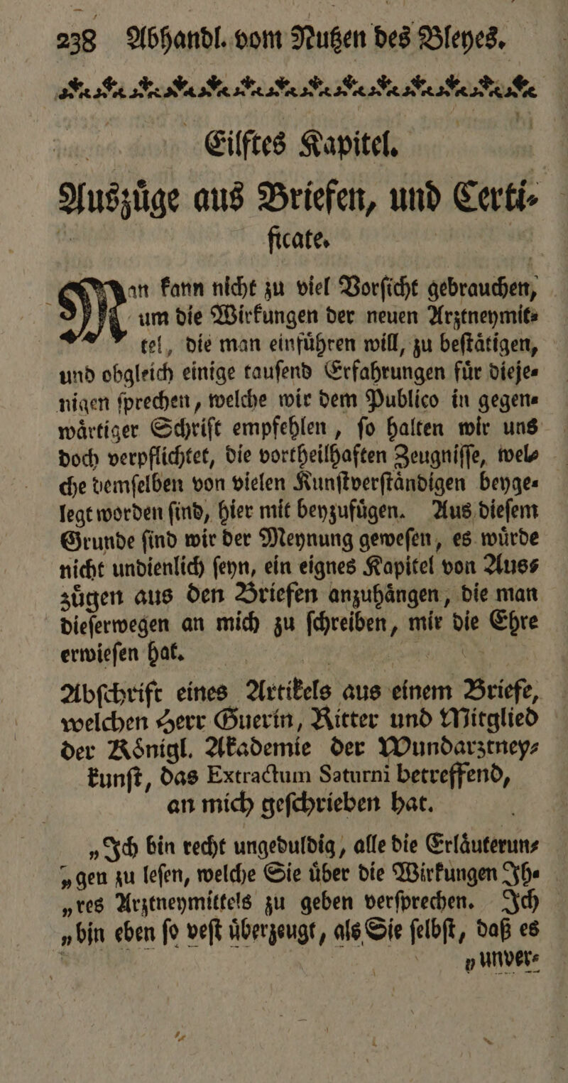 AS eK aN ANA ee Eilftes Kapitel. Auszüge aus Briefen, und Cart 1 ficate. | 4 an kann nicht zu viel Vorſicht gebrauchen, um die Wirkungen der neuen Arztneymit⸗ tel, die man einführen will, zu beftätigen, und obgleich einige tauſend Erfahrungen fuͤr dieje⸗ nigen ſprechen, welche wir dem Publico in gegen⸗ wärtiger Schrift empfehlen, fo halten wir uns doch verpflichtet, die vortheilhaften Zeugniſſe, wel⸗ che demſelben von vielen Kunſtverſtaͤndigen beyge⸗ legt worden ſind, hier mit beyzufuͤgen. Aus dieſem Grunde ſind wir der Meynung geweſen, es wuͤrde nicht undienlich feyn, ein eignes Kapitel von Aus⸗ zuͤgen aus den Briefen anzuhängen, die man dieſerwegen an mich zu ſchreiben, mir die Ehre erwieſen hat. | \ Abſchrift eines Artikels aus einem Briefe, welchen Herr Guerin, Ritter und Mitglied der Koͤnigl. Akademie der Wundarztney⸗ kunſt, das Extractum Saturni betreffend, an mich geſchrieben hat. „Ich bin recht ungeduldig, alle die Erlaͤuterun⸗ „gen zu leſen, welche Sie über die Wirkungen Ih⸗ „res Arztneymittels zu geben verſprechen. Ich „bin eben fo veſt überzeugt, als Sie ſelbſt, daß es e | nude:
