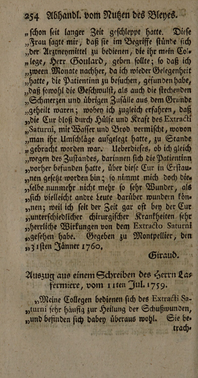 „fchon ſeit langer Zeit geſchleppt hatte. Dieſe „Frau ſagte mir, daß ſie im Begriffe ſtuͤnde ſich „der Arztneymittel zu bedienen, die ihr mein Col. „lege, Herr Goulard, geben ſollte; ſo daß ich „zween Monate nachher, da ich wieder Gelegenheit „hatte, die Patientin zu beſuchen, gefunden habe, „daß ſowohl die Geſchwulſt, als auch die ſtechenden „Schmerzen und uͤbrigen Zufaͤlle aus dem Grunde „geheilt waren; wobey ich zugleich erfahren, daß „die Eur bloß durch Huͤlfe und Kraft des Extracti „Saturni, mit Waſſer und Brod vermiſcht, wovon „man ihr Umſchlaͤge aufgelegt hatte, zu Stande v gebracht worden war. Ueberdieſes, ob ich gleich „wegen des Zuſtandes, darinnen ſich die Patientinn „vorher befunden hatte, uͤber dieſe Cur in Erſtau⸗ „nen geſetzt worden bin; fo. nimmt mich doch die⸗ „selbe nunmehr nicht mehr ſo ſehr Wunder, als „fich vielleicht andre Leute darüber wundern koͤn⸗ „nen; weil ich ſeit der Jeit gar oft bey der Cur „unterſchiedlicher chirurgiſcher Krankheiten ſehr „herrliche Wirkungen von dem Extracto Saturni „geſehen habe. Gegeben zu Montpellier „ den 53 Iſten Jaͤnner 170% Giraud. Auszug aus einem Schrelben des Herrn Las fermiere, vom ııten Jul. 1759. „Meine Collegen bedienen ſich des Extracti Sa- yturni ſehr häufig zur Heilung der Schußwunden, „und befinden fi babep überaus wohl. Sie 5