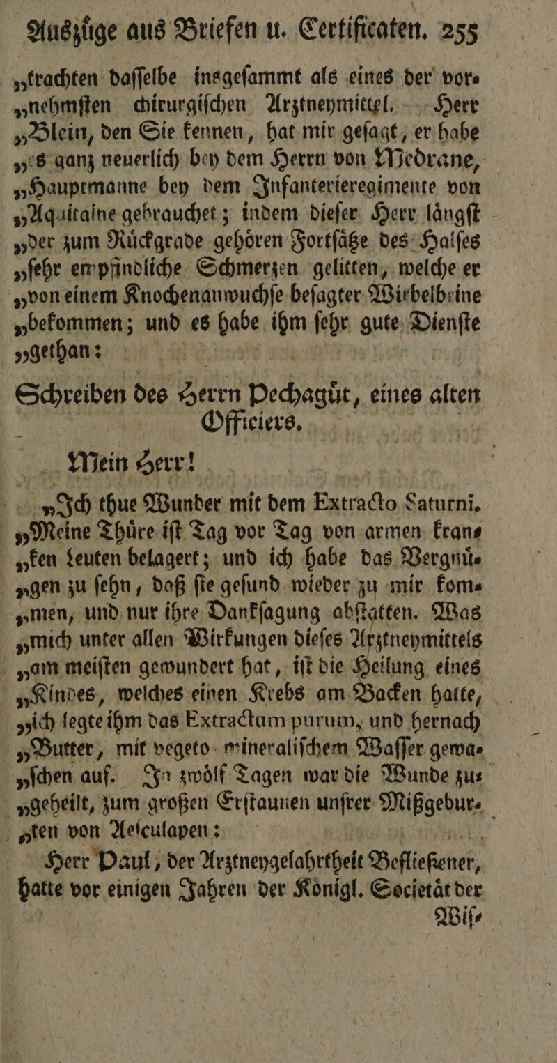 „trachten daſſelbe insgeſammt als eines der vor⸗ „nehmſten chirurgiſchen Arztneymittel. Herr „Blein, den Sie kennen, hat mir geſagt, er habe „es ganz neuerlich bey dem Herrn von Medrane, „Hauptmanne bey dem Infanterieregimente von „Aquitaine gebrauchet; indem dieſer Herr laͤngſt „der zum Ruͤckgrade gehoͤren Fortſaͤtze des Halſes yſehr empfindliche Schmerzen gelitten, welche er „von einem Rnochenanwuchfe beſagter Wirbelbeine „bekommen; und es be und ſehr gute wn „gethan: | Schreiben des 1 pechagüt eines alten 2 Offieiers. | Mein Herr! v Ich thue Wunder mit dem Extracto Saturni. „Meine Thuͤre iſt Tag vor Tag von armen kran⸗ y ken Leuten belagert; und ich habe das Vergnuͤ⸗ x gen zu ſehn, daß fie geſund wieder zu mir kom⸗ „men, und nur ihre Dankſagung abſtatten. Was „mich unter allen Wirkungen dieſes 4 ztneymittels nam meiſten gewundert hat, iſt die Heilung eines „Kindes, welches einen Krebs am Backen hatte, ich legte ihm das Extractum purum, und hernach „Butter, mit vegeto wineraliſchem Waſſer gewa⸗ yſchen auf. In zwölf Tagen war die Wunde zus v geheilt, zum großen Erſtaunen Ae Mißgebur⸗ „ten von Aeſculapen: i Herr Paul, der Arzmeygelohrtheſ⸗ Bete ener von vor einigen Jahren der Koͤnigl. Societaͤt der Wiſ⸗