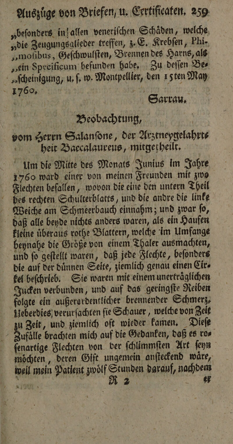 „ beſonders in l allen veneriſchen Schaͤden, welche „die Zeugungsalieder treffen, z. E. Krebſen, Phi- „moſibus, Geſchwulſten, Brennen des Harns, als „ein Specificum befunden habe, Zu deſſen Be⸗ Aſcheinigung, u. ſ. w. Montpellier, den 1 sten May 1 1760. N Ei 0 r eng Sarrau. Beobachtung, vom Seren Salanſone, der Arztneygelahrt⸗ heit Baccalaureus, mitgetheilt. Umm die Mitte des Monats Junius im Jahre 1760 ward einer von meinen Freunden mit zwo Flechten beſallen, wovon die eine den untern Theil des rechten Schulterblatts, und die andre die linke Weiche am Schmeerbauch einnahm; und zwar ſo, daß alle beyde nichts anders waren, als ein Haufen kleine überaus rothe Blattern, welche im Umfange und ſo geſtellt waren, daß jede Flechte, beſonders die auf der dünnen Seite, ziemlich genau einen Cir⸗ kel beſchrieb. Sie waren mit einem unertraͤglichen Jucken verbunden, und auf das geringſte Reiben folgte ein außerordentlicher brennender Schmerz, Ueberdies verurſachten ſie Schauer, welche von Zeit u Zeit, und ziemlich oft wieder kamen. Dieſe 30 älle brachten mich auf die Gedanken, daß es ro⸗ ſenartige Flechten von ber ſchlimmſten Art ſeyn möchten, deren Gift ungemein anſteckend waͤre, weil mein Patient zwölf K darauf, nachdem e | R 2 3 A1