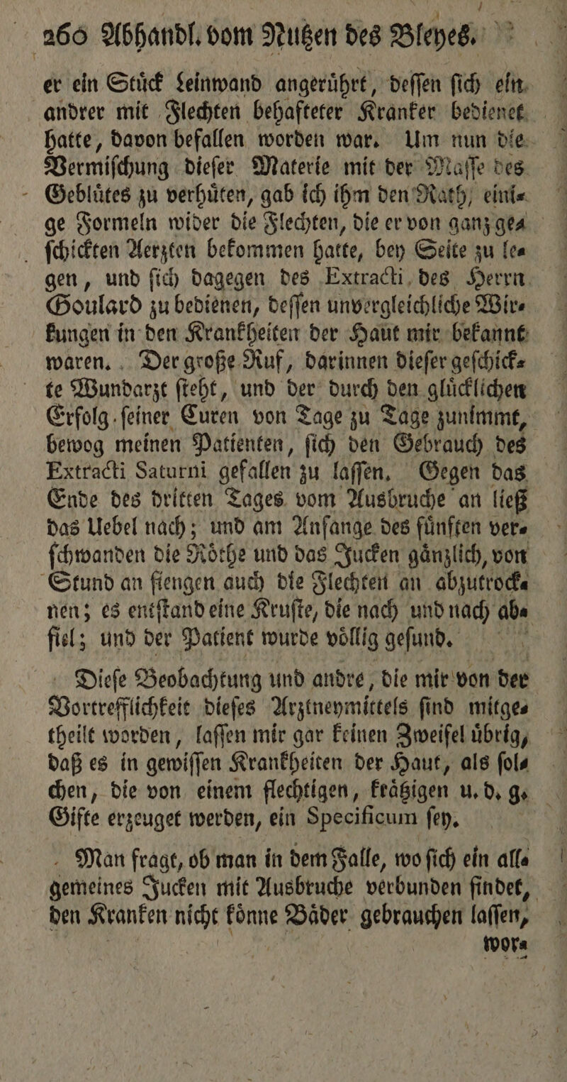 er ein Stuͤck Leinwand angeruͤhrt, deſſen ſich ein andrer mit Flechten behafteter Kranker bedienet hatte, davon befallen worden war. Um nun die Vermiſchung dieſer Materie mit der Maſſe des Gebluͤtes zu verhuͤten, gab ich ihm den Rath, eini⸗ ge Formeln wider die Flechten, die er von ganz ge⸗ ſchickten Aerzten bekommen hatte, bey Seite zu le⸗ gen, und ſich dagegen des Extracti des Herrn Goulard zu bedienen, deſſen unvergleichliche Wir⸗ kungen in den Krankheiten der Haut mir bekannt waren. Der große Ruf, darinnen dieſer geſchick⸗ Erfolg feiner, Curen von Tage zu Tage zunimmt, bewog meinen Patienten, ſich den Gebrauch des Extracti Saturni gefallen zu laſſen. Gegen das Ende des dritten Tages vom Ausbruche an ließ das Uebel nach; und am Anfange des fünften vers ſchwanden die Roͤthe und das Jucken gänzlich, von Stund an fiengen auch die Flechten an abzutrock⸗ nen; es entſtand eine Kruſte, die nach und nach ab⸗ fiel; und der Patient wurde völlig geſund. Dieſe Beobachtung und andre, die mir von der Vortrefflichkeit dieſes Arztneymittels find mitge⸗ theilt worden, laſſen mir gar keinen Zweifel uͤbrig, daß es in gewiſſen Krankheiten der Haut, als fols Gifte erzeuget werden, ein Specificum ſey. Man fragt, ob man in dem Falle, wo ſich ein alfa gemeines Jucken mit Ausbruche verbunden findet, den Kranken AU koͤnne Bäder. gebrauchen laſſen, wor⸗