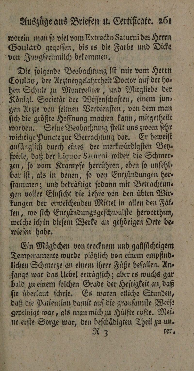 worein man fo viel vom Extracto Saturnibes Herrn Goulard gegoſſen, bis es die Farbe und Dicke von Jungfernmilch bekommen. Die folgende Beobachtung iſt mir vom Herrn Coulas, der Arztneygelahrtheit Doctor auf der ho⸗ hen Schule zu Montpellier, und Mitgliede der Roͤnigl. Societaͤt der Wiſſenſchaften, einem jun⸗ gen Arzte von ſeltnen Verdienſten, von dem man ſich die größte Hoffnung machen kann, mitgetheilt worden. Seine Beobachtung ſtellt uns zween ſehr wichtige Puncte zur Betrachtung dar. Er beweiſt anfaͤnglich durch eines der merkwuͤrdigſten Bey⸗ ſpiele, daß der Liquor Saturni wider die Schmer⸗ zien, ſo vom Krampfe herruͤhren, eben fo unfehl⸗ bar iſt, als in denen, ſo von Entzündungen her⸗ ſtammen; und bekräftigt ſodann mit Betrachtun⸗ gen voller Einſicht die Lehre von den uͤblen Wir⸗ kungen der erweichenden Mittel in allen den Faͤl⸗ len, wo ſich Entzuͤndungsgeſchwulſte hervorthun, welche ich in dieſem Werke an gehörigen Orte bes wieſen habe. Ein Mägdchen von trocknem 119 gafffüchtigem Temperamente wurde plöglich von einem empfind⸗ lichen Schmerze an einem ihrer Fuͤße befallen. An⸗ fangs war das Uebel erträglich; aber es wuchs gar bald zu einem ſolchen Grade der Heftigkeit an, daß ſie uͤberlaut ſchrie. Es waren etliche Stunden, daß die Patientinn damit auf die grauſamſte Weiſe gepeinige war, als man mich zu Hülfte rufte. Mei⸗ ne erſte Sorge war, den beſchaͤdigten Theil zu un⸗ | | N 3 ter.