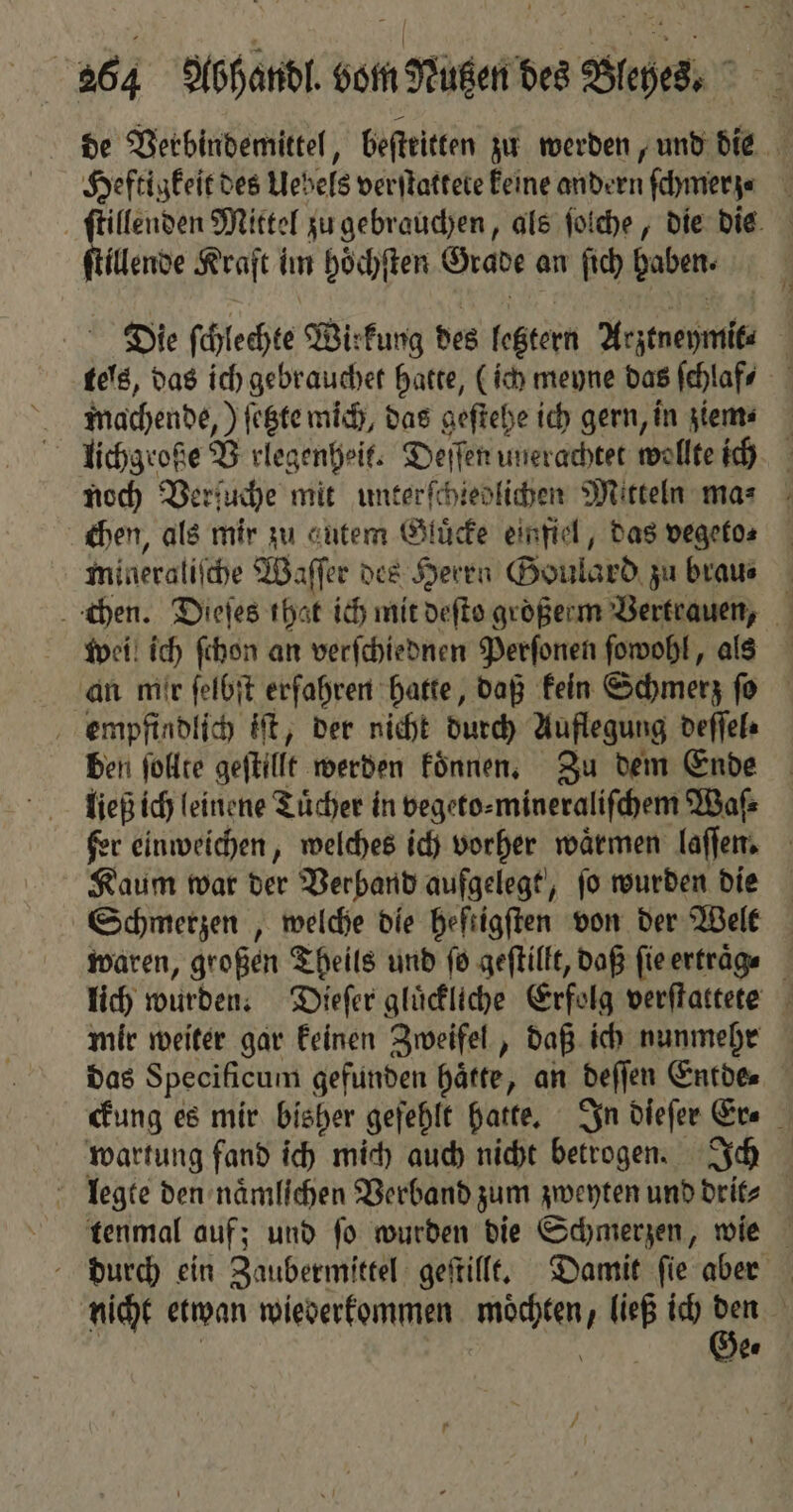 de Verbindemittel, beſtritten zu werden, und die Heftigkeit des Uebels verſtattete keine andern ſchmerz⸗ ſtillenden Mittel zu gebrauchen, als ſolche, die dis ene Kraft im hoͤchſten Grade an ſich haben. Die ſchlechte Wirkung des feßtern Arztneymit⸗ | 5 das ich gebrauchet hatte, (ich meyne das ſchlaf⸗ 1 machende, ) ſetzte mich, das geſtehe ich gern, in glems x lichgroße B rlegenheit. Deſſen unerachtet wollte ich noch Ver! uche mit unterſchiedlichen Mitteln ma⸗ chen, als mir zu gutem Gluͤcke einfiel, das vegefos mideraliſche Waſſer des Herrn Goulard zu brau⸗ chen. Dieſes the t ich mit deſto groͤßerm Vertrauen, wei ich ſchon an verſchiednen Perſonen ſowohl, als an mir ſelbſt erfahren hatte, daß kein Schmerz ſo empfindlich iſt, der nicht durch Auflegung deſſel⸗ ben ſollte geſtillt werden koͤnnen. Zu dem Ende ließ ich leinene Tuͤcher in vegeto⸗ mineraliſchem Waſ⸗ fer einweichen, welches ich vorher waͤrmen laſſen. Kaum war der Verband aufgelegt, ſo wurden die Schmerzen, welche die heſtigſten von der Welt waren, großen Theils und ſo geſtillt, daß fie ertraͤg⸗ lich wurden. Dieſer gluͤckliche Erfolg verſtattete mir weiter gar keinen Zweifel, daß ich nunmehr das Specificum gefunden haͤtte, an deſſen Entde. ckung es mir bisher gefehlt hatte. In dieſer Er⸗ wartung fand ich mich auch nicht betrogen. Ich legte den naͤmlichen Verband zum zweyten und drit⸗ tenmal auf; und ſo wurden die Schmerzen, wie durch ein Zaubermittel geſtillt. Damit ſie aber nicht etwan wiederkommen moͤchten, ließ ich 95 N | | 7