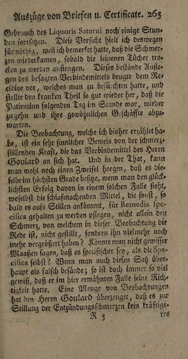 Gebrauch des Liquoris Saturni noch einige Stun⸗ den ſortſetzen. Dieſe Vorſicht hielt ich deswegen fi nötbig, weil ich bemerket hatte, daß die Schmer⸗ zen wiederkamen, ſobald die leinenen Tuͤcher tro⸗ cken zu werden aufiengen. Dieſes beſtände Aufle- gen des beſagten Verbindemittels beugte dem Re⸗ eidide vor, welches man zu befürchten hatte, und ſtellte den kranken Theil ſo gut wieder her, daß die Patientinn folgenden Tag im Stande war, wieder zu gehn und ihre gewohnlichen Geſchaͤffte abzu⸗ warten. D ent f nde Die Beobachtung, welche ich bisher erzaͤhlet Has be, iſt ein ſehr ſinnlicher Beweis von der ſchmerz⸗ ſtillenden Kraft, die das Verbindemittel des Herrn Goulard an ſich hat. Und in der That, kann man wohl noch einen Zweifel heegen, daß es die⸗ ſelbe im hoͤchſten Grade beſitze, wenn man den gluͤck⸗ lichſten Erfolg davon in einem ſolchen Falle ſieht, woſelbſt die ſchlafmachenden Mittel, die ſonſt, fo bald es aufs Stillen ankoͤmmt, fuͤr Remedia ſpe- ciſica gehalten zu werden pflegen, nicht allein den Schmerz, von welchem in dieſer Beobachtung die Rede iſt, nicht geſtillt, ſondern ihn vielmehr noch mehr vergrößert haben? Konnte man nicht gewiſſer Maaßen ſagen, daß es ſpecifiſcher fen, als die Spe⸗ eilica ſelbſt? Wenn man auch dieſen Satz über. haupt als falſch befaͤnde; fo iſt doch immer ſo viel gewiß, daß er im hier erwahnten Falle ſeine Rich⸗ tigkeit hatte. Eine Menge von Beobachtungen hat den Herrn Goulard uͤberzeuget, daß es zur Stillung der Entzuͤndungsſchmerzen kein kraftige⸗ et, | A res