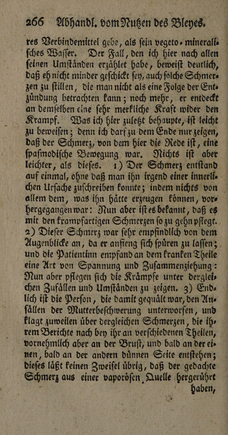 res Verbindemittel gebe, als fein vegeto- mineralle ſches Waſſer. Der Fall, den ich hier nach allen feinen Umſtaͤnden erzaͤhlet habe, beweiſt deutlich, daß eh nicht minder geſchickt ſey, auch ſolche Schmer⸗ zen zu ſtillen, die man nicht als eine Folge der Ent⸗ zuͤndung betrachten kann; noch mehr, er entdeckt an demſelben eine ſehr merkliche Kraft wider den Krampf. Was ich hier zuletzt behaupte, iſt leicht zu beweiſen; denn ich darf zu dem Ende nur zeigen, daß der Schmerz, von dem hier die Rede iſt, eine ſpaſmodiſche Bewegung war. Nichts iſt aber leichter, als dieſes. 1) Der Schmerz entſtand auf einmal, ohne daß man ihn irgend einer innerll. chen Urſache zuſchreiben konnte; indem nichts von allem dem, was ihn haͤtte erzeugen koͤnnen, vor⸗ hergegangen war: Nun aber iſt es bekannt, daß es mit den krampfartigen Schmerzen ſo zu gehn pflegt. 2) Dieſer Schmerz war ſehr empfindlich von dem Augenblicke an, da er anfieng ſich ſpuͤren zu laſſen; und die Patientinn empfand an dem kranken Theile eine Art von Spannung und Zuſammenziehung: Nun aber pflegen ſich die Kraͤmpfe unter derglei⸗ chen Zufaͤllen und Umſtaͤnden zu zeigen. 3) End. lich iſt die Perſon, die damit gequaͤlt war, den An⸗ fällen der Mutterbeſchwerung unterworfen, und klagt zuweilen über dergleichen Schmerzen, die ih» rem Berichte nach bey ihr an verſchiedenen Theilen, nen, bald an der andern duͤnnen Seite entſtehen; dieſes laͤßt keinen Zweiſel uͤbrig, daß der gedachte Schmerz aus einer vaporoͤſen Quelle hergeruͤhrt i baben, * —