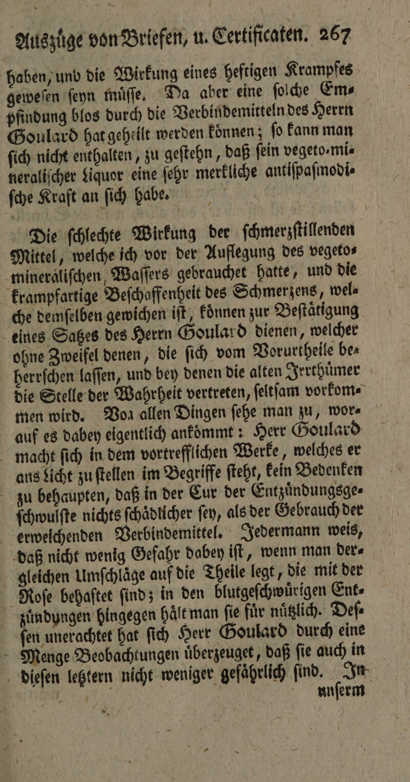 haben, und die Wirkung eines heftigen Krampfes geweſen ſeyn muͤſſe. Da aber eine ſolche Em⸗ pfindung blos durch die Verbindemitteln des Herrn Goulard hat geheilt werden koͤnnen; ſo kann man ſich nicht enthalten, zu geſtehn, daß fein vegeto,mi« neraliſcher Liquor eine ſehr merkliche antiſpaſmodi⸗ ſche Kraft an ſich habe. Die ſchlechte Wirkung der ſchmerzſtillenden Mittel, welche ich vor der Auflegung des vegeto⸗ ‚minerälifchen, Waſſers gebrauchet hatte, und die krampfartige Beſchaffenheit des Schmerzens, wel⸗ che demſelben gewichen iſt, koͤnnen zur Beſtaͤtigung eines Satzes des Herrn Goulard dienen, welcher ohne Zweifel denen, die ſich vom Vorurtheile be⸗ berrſchen laſſen, und bey denen die alten Irrthuͤmer die Stelle der Wahrheit vertreten, ſeltſam vorkom⸗ men wird. Von allen Dingen ſehe man zu, wor⸗ auf es dabey eigentlich ankommt: Herr Goulard macht ſich in dem vortrefflichen Werke, welches er ans Licht zu ſtellen im Begriffe ſteht, kein Bedenken zu behaupten, daß in der Cur der Entzuͤndungsge⸗ ſchwulſte nichts ſchaͤdlicher ſey, als der Gebrauch der erweſchenden Verbindemittel. Jedermann weis, daß nicht wenig Gefahr dabey iſt, wenn man der⸗ gleichen Umſchläge auf die Theile legt, die mit der Roſe behaftet ſind; in den blutgeſchwuͤrigen Ent⸗ züuͤndyngen hingegen haͤlt man fie fuͤr nuͤtzlich. Deſ⸗ ſen unerachtet hat ſich Herr Goulard durch eine Menge Beobachtungen uͤberzeuget, daß fie auch in dieſen letztern nicht weniger gefährlich find. In 4 | | | unſerm