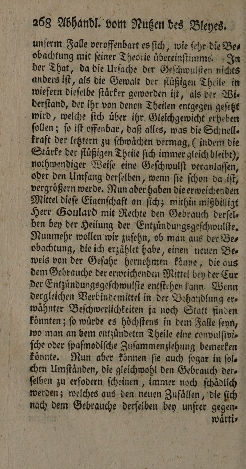unſerm Falle veroffenbart es ſich, wie ſehr die Be⸗ obachtung mit feiner Theorie uͤbereinſtimmel In der That, da die Urſache der Geſchwulſten nichts anders iſt, als die Gewalt der flüßigen Theile in wiefern dieſelbe ſtaͤrker geworden iſt, als der Wis derſtand, der ihr von denen Theilen entgegen geſetzt wird, welche ſich über ihr. Gleichgewicht erheben ſollen; fo iſt offenbar, daß alles, was die Schnell— kraft der letztern zu ſchwaͤchen vermag, (indem die Staͤrke der fluͤßigen Theile ſich immer gleich bleibt), nothwendiger Weiſe eine Geſchwulſt veranlaſſen, oder den Umfang derſelben, wenn fie ſchon da iſt, vergroͤßern werde. Nun aber haben die erweichenden Mittel dieſe Eigenſchaft an ſich; mithin mißbilligt Herr Goulard mit Rechte den Gebrauch derſel⸗ ben bey der Heilung der Entzuͤndungsgeſchwulſte. Nunmehr wollen wir zuſehn, ob man aus der Be⸗ obachtung, die ich erzaͤhlet habe, einen neuen Be⸗ weis von der Gefahr hernehmen konne, die aus dem Gebrauche der erweichenden Mittel bey der Cur der Entzuͤndungsgeſchwulſte entſtehen kann. Wenn dergleichen Verbindemittel in der Behandlung er⸗ waͤhnter Beſchwerlichkeiten ja noch Statt finden koͤnnten; fo würde es hoͤchſtens in dem Falle ſeyn, wo man an dem entzuͤndeten Theile eine convulſivi⸗ ſche oder ſpaſmodiſche Zuſammenziehung bemerken koͤnnte. Nun aber koͤnnen fie auch ſogar in fols chen Umſtaͤnden, die gleichwohl den Gebrauch ders ſelben zu erfodern ſcheinen, immer noch ſchaͤdlich werden; welches aus den neuen Zufaͤllen, die ſich nach dem Gebrauche derſelben bey unſrer gegen⸗ | | waͤrti⸗