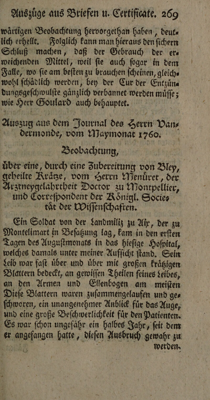 waͤrtigen Beobachtung hervorgethan haben, deut⸗ lich erhellt. Folglich kann man hieraus den ſichern Schluß machen, daß der Gebrauch der era weichenden Mittel, weil ſie auch ſogar in dem Falle, wo fie am beſten zu brauchen ſcheinen, gleich⸗ wohl ſchaͤdlich werden, bey der Cur der Entzuͤn⸗ dungsgeſchwulſte gänzlich verbannet werden muͤſſe; wie Herr Goulard auch behauptet. e Auszug aus dem Journal des Zerrn Dans dermonde, vom Mapmonat 1760, Beobachtung, über eine, durch eine Zubereitung von Bley, geheilte Kraͤtze, vom Herrn Menuͤret, der Arztneygelahrtheit Doctor zu Montpellier, und Correſpondent der Noͤnigl. Socies | tät der Wiſſenſchaften. ö Ein Soldat von der Landmiliz zu Air, der zu Montelimart in Beſatzung lag, kam in den erſten Tagen des Auguſtmonats in das hieſige Hoſpital, welches damals unter meiner Aufſicht ſtand. Sein Leib war faſt über und über mit großen Frägigen Blattern bedeckt, an gewiſſen Theilen feines Leibes, an den Armen und Ellenbogen am meiſten Dieſe Blattern waren zuſammengelaufen und ge⸗ ſchworen, ein unangenehmer Anblick für das Auge, und eine große Beſchwerlichkeit fuͤr den Patienten. Es war ſchon ungefähr ein halbes Jahr, ſeit dem er angefangen halte, dieſen Ausbruch gewahr zu e BR werden.