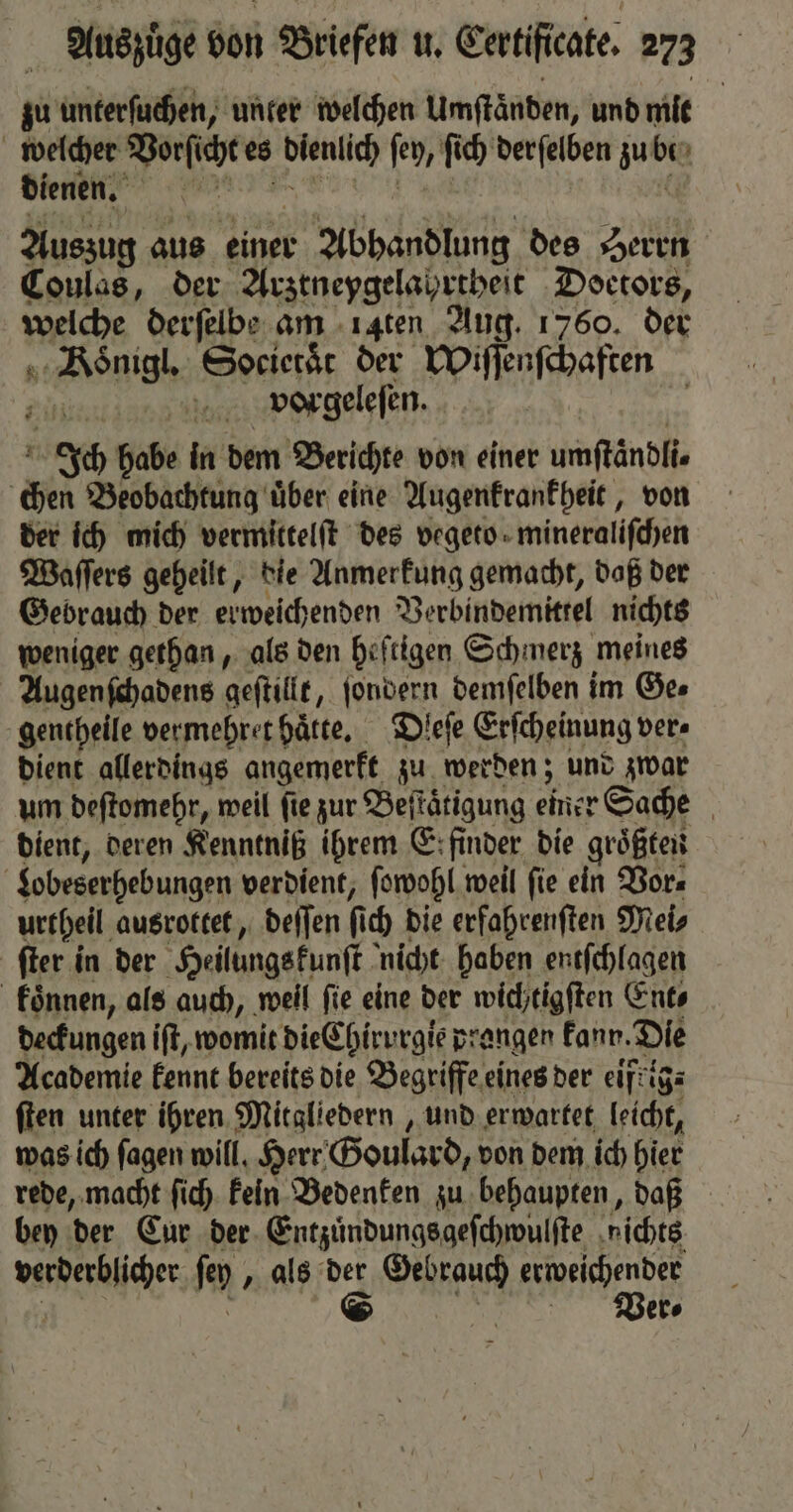 zu unterſuchen, unter welchen Umftänben, und mit welcher Vorſicht es bienlich ſey, ſich derſelben zu 0. | dienen. x Auszug aus einer r Abhandlung des Herrn Coulas, der Arztneygelahrtheit Doetors, weiche derſelbe am .ı4ten Aug. 1760. der „Bönigl Societaͤt der Wiſſenſchaften vpvorgeleſen. | Ich habe in dem Berichte von einer umftändlie chen Beobachtung über eine Augenkrankheit, von der ich mich vermittelſt des vegeto mineralifchen Waſſers geheilt, die Anmerkung gemacht, daß der Gebrauch der erweichenden Verbindemittel nichts weniger gethan, als den heſtigen Schmerz meines Augenſchadens geſtillt, ſondern demſelben im Ge⸗ gentheile vermehret hätte, Dleſe Erſcheinung ver⸗ dient allerdings angemerkt zu werden; und zwar um deſtomehr, weil ſie zur Beſtaͤtigung einer Sache dient, deren Kenntniß ihrem E; finder die groͤßten | $obeserhebungen verdient, ſowohl weil fie ein Vor⸗ urtheil ausrottet, deſſen f ch die erfahrenſten Mei⸗ ſter in der Heilungs kunſt nicht haben entſchlagen koͤnnen, als auch, weil fie eine der wichtigſten Ent⸗ deckungen iſt, womit die Chirv gie prangen kann. Die Academie kennt bereits die Begriffe eines der eifkig⸗ ſten unter ihren Mitgliedern, und erwartet leicht, was ich ſagen will. Herr Goulard, von dem ich hier rede, macht ſich kein Bedenken zu behaupten, daß bey der Eur der Entzuͤndungsgeſchwulſte ‚nichts verderblicher fen „ als der FR erweichendet © Ver⸗