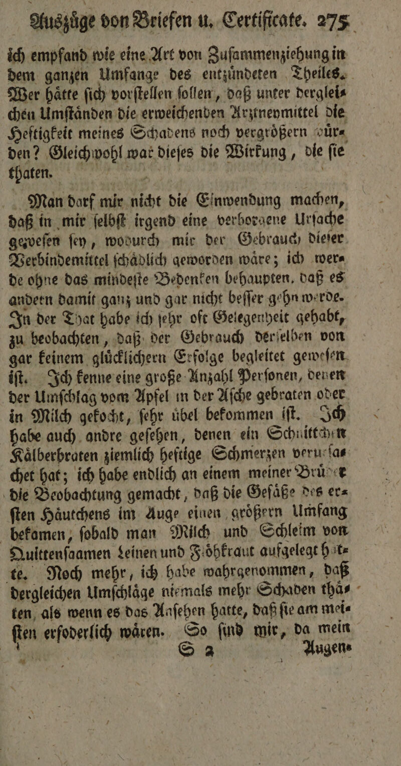 ich empfand wie eine Art von Zuſammenziehung in dem ganzen Umfange des entzuͤndeten Theiles. Wer haͤtte ſich vorſtellen ſollen, daß unter derglei⸗ chen Umſtaͤnden die erweichenden Arzrneymittel die Heftigkeit meines Schadens noch vergrößern vuͤr⸗ den? Gleichwohl war dieſes die Wirkung, die ſie thaten. . e ö Man dorf mir nicht die Einwendung machen, daß in mir ſelbſt irgend eine verborgene Urſache gezweſen fen, wodurch mir der Gebrauch dieſer Verbindemittel ſchaͤdlich geworden wäre; ich wer⸗ de ohne das mindeſte Bedenken behaupten. daß es andern damit ganz und gar nicht beſſer gehn werde. In der That habe ich ſehr oft Gelegenheit gehabt, zu beobachten, daß der Gebrauch der ſelben von gar keinem gluͤcklichern Erfolge begleitet geweſen iſt. Ich kenne eine große Unzahl Perſonen, denen der Umſchlag vom Apfel in der Aſche gebraten oder in Milch gekocht, ſehr übel bekommen iſt. Ich habe auch andre geſehen, denen ein Schnitten Kaͤlberbraten ziemlich heftige Schmerzen veru ſas chet hat; ich habe endlich an einem meiner Bruker die Beobachtung gemacht, daß die Gefäße des er⸗ ſten Häutchens im Auge einen groͤßern Umfang bekamen, ſobald man Milch und Schleim von Qulttenſaamen Leinen und Foͤbkraut aufgelegt hat⸗ te. Noch mehr, ich habe wahrgenommen, daß dergleichen Umſchlaͤge niemals mehr Schaden thäs - ten als wenn es das Aaſehen hatte, daß fir am mei⸗ ſten erſoderlich waͤren. So ſind mir, da mein Rah | S 2 Augen⸗ 11 1