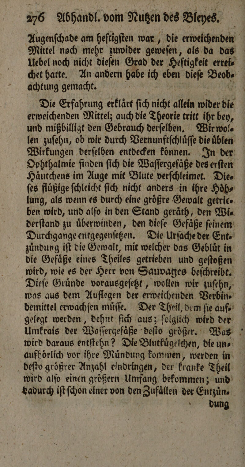 Augenſchade am heftigſten war, „die erweichenden 1 Mittel noch mehr zuwider geweſen, als da das Uebel noch nicht dieſen Grad der Heſtigkeit errei⸗ chet hatte. An andern habe ich eben dieſe he | achtung gemacht. f Die Erfahrung erklaͤrt fi 0 nicht allen wider die erweichenden Mittelz auch die Theorie tritt ihr bey, und mißbilligt den Gebrauch derſelben. Wir wol⸗ len zuſehn, ob wir durch Vernunftſchluͤſſe die üblen Wirkungen derſelben entdecken koͤnnen. In der Dohthalmie finden ſich die Waſſergefaͤße des erſten Haͤutchens im Auge mit Blute verſchleimet. Dies ſes fluͤßige ſchleicht ſich nicht anders in ihre Hoͤh⸗ lung, als wenn es durch eine größre Gewalt getrice ben wird, und alſo in den Stand geraͤth, den Wi⸗ derſtand zu überwinden, den dieſe Gefäße feinem’ Durchgange entgegenſetzen. Die Urſache der Ente zuͤndung iſt die Gewalt, mit welcher das Gebluͤt in die Gefäße eines Theiles getrieben und geſtoßen wird, wie es der Herr von Sauvages beſchreibt. Dieſe Gründe vorausgeſetzt, wollen wir zuſehn, was aus dem Auflegen der erweichenden Verbin⸗ demittel erwachſen muͤſſe. Der Theil, dem fie aufs’ gelegt werden, dehnt ſich aus; folglich wird der Umkrais der Waſſergeſaße deſto groͤßer. Was wird daraus entſtehn? Die Blutkuͤgelchen, die un⸗ aufhoͤrlich vor ihre Muͤndung kommen, werden in deſto groͤßrer Anzahl eindringen, der kranke Theil wird alfo einen groͤßern Umfang bekommen; und ung iſt ſchon einer von den Zufällen der Entzuͤn. | \ dung