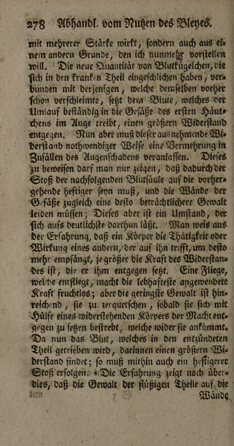 mit mehrerer Stärke wirkt, ſondern auch aus eſ⸗ nem andern Grunde, den ich nunmehr vorſtellen 1 will. Die neue Quantitat von Blutküͤgelchen, die ſich in den kranken Theil eingeſchlichen haben, ver⸗ bunden mit derjenigen, welche demſelben vorher ſchon verſchleimte, jet dern Blute, welches der Umlauf beftändig in die Gefäße des erſten Haͤut⸗ chens im Auge treibt, einen größern Widerſtaud entgegen. Nun aber muß dieſer au nehmende Wi⸗ derſtand nothwendiger Weſſe eine Vermehrung in Zufaͤllen des Augenſchadens veranlaſſen. Dſeſes zu beweiſen darf man nur zeigen, daß dadurch der Stoß der nachfolgenden Blurfäule auf die vorher⸗ gehende heftiger ſeyn muß, und die Waͤnde der ‚Gefäße zugleich eine deſto beträchtlichere Gewalt leiden müffen ; Dieſes aber ift ein Umſtand, der ſich aufs deutlichſte darthun laͤßt. Man weis aus der Erfahrung, daß ein Koͤrper die Thaͤtigkeit oder Wirkung eines andern, der auf ihn trifft, um deſto mehr empfaͤngt, je groͤßer die Kraft des Widerſtan⸗ des iſt, die er ihm entgegen ſetzt. Eine Fliege, wel de entfliege, macht die lebhafteſte angewendete Kraft fruchtlos; aber die geringſte Gewalt iſt hin⸗ reichend, fie zu. zerquetſchen, ſobald fie: ſich mit Huͤlfe eines widerſtehenden Körpers der Macht ent⸗ gegen zu feßen beſtrebt, welche wider ſie ankoͤmmt. Da nun das Blut, welches in den entzuͤndeten Theil getrieben wird, darinnen einen größern Wi⸗ derſtand findet; ſo muß mithin auch ein heftigerer Stoß erfolgen! Die Erfahrung zeigt noch uͤber⸗ eng daß die Gewalt u fluͤßigen Theile auf die | Wände,