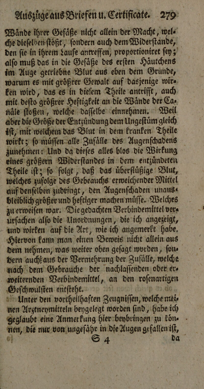 Waͤnde ihrer Gefäße nicht allein der Macht, wel⸗ che dieſelben ſtöͤßt, ſondern auch dem Widerſtande, den fie in ihrem Laufe antreffen, proportioniret ſey; alfo muß das in die Gefäße des erſten Haͤutchens im Auge getriebne Blut aus eben dem Grunde, warum es mit geößrer Gewalt auf dasjenige wir. ken wird, das es in dieſem Theile antrifft, auch mit deſto groͤßrer Heftigkeit an die Wände der Ca⸗ naͤle ſtoßen, welche daſſelbe einnehmen. Weil aber die Größe der Entzündung dem Ungeftüm gleich iſt, mit welchem das Blut in dem kranken Theile wirkt; ſo muͤſſen alle Zufaͤlle des Augenſchadens zunehmen: Und da dieſes alles blos die Wirkung eines groͤßern Widerſtandes in dem entzuͤndeten Theile iſt; ſo folgt, daß das uͤberfluͤßige Blut, welches zufolge des Gebeauchs erweichender Mittel auf denſelben zudringt, den Augenſchaden unaus⸗ bleiblich größer und heftiger machen muͤſſe. Welches zu erweiſen war. Die gedachten Verbindemittel ver⸗ urſachen alſo die Unordnungen, die ich angezeigt, und wirken auf die Art, wie ich angemerkt habe. Hiervon kann man einen Beweis nicht allein aus dem nehmen, was weiter oben geſagt worden, ſon⸗ dern auch aus der Vermehrung der Zufaͤlle, welche nach dem Gebrauche der nachlaſſenden oder er⸗ weiternden Verbindemittel, an den roſenartigen Geſchwulſten entſteht. An 9 15 00 Unter den vortheilhaften Zeugniſſen, welche mei⸗ nen Arztneymitteln beygelegt worden ſind, habe ich geglaubt eine Anmerkung hier beybringen zu kön» - nen, die nur von ungefahr in die Augen gefallen iſt, . | S 4 da
