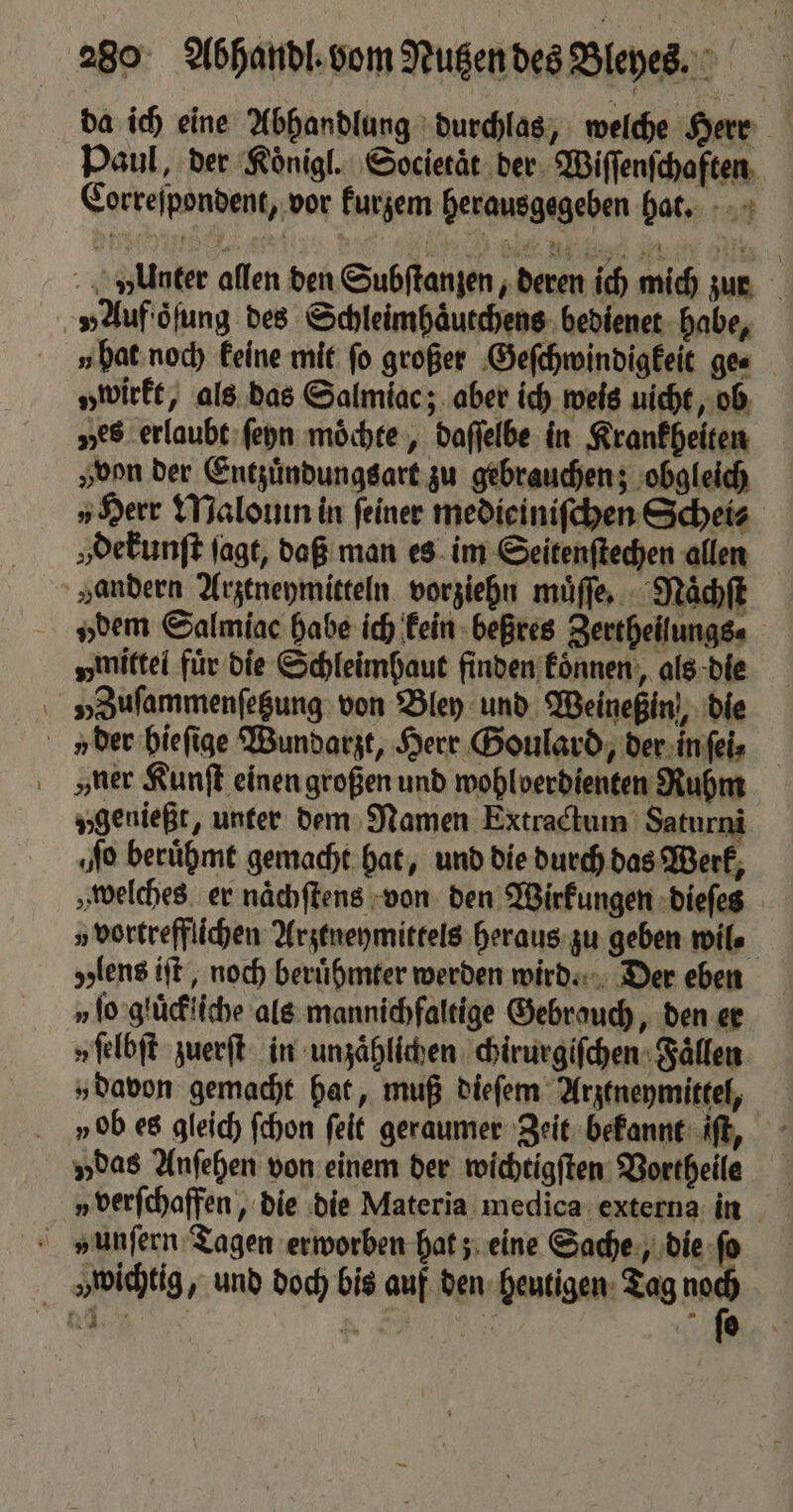 da ich eine Abhandlung durchlas, welche Herr Paul, der Koͤnigl. Societät der Wiſſenſchaften Correſpondent, vor kurzem herausgegeben hat. vlunter allen den Subſtanzen, deren ich mich zur „Auf oͤſung des Schleimhaͤutchens bedienet habe, u hat noch keine mit fo großer Geſchwindigkeit ge⸗ „wirkt, als das Salmiac; aber ich weis uicht, ob ves erlaubt ſeyn moͤchte, daſſelbe in Krankheiten von der Entzuͤndungsart zu gebrauchen; obgleich „Herr Malouin in feiner medieiniſchen Schei⸗ „dekunſt jagt, daß man es im Seitenſtechen allen „andern Arztneymitteln vorziehn muͤſſe. Naͤchſt „dem Salmiac habe ich kein beßres Zertheilungs⸗ „mittel für die Schleimhaut finden koͤnnen, als die V» Zuſammenſetzung von Bley und Weineßin,, die v der hieſige Wundarzt, Herr Goulard, der in ſei⸗ ver Kunſt einen großen und wohlverdienten Ruhm „genießt, unter dem Namen Extractum Saturni ‚No beruͤhmt gemacht hat, und die durch das Werk, „welches er naͤchſtens von den Wirkungen dieſes „vortrefflichen Arztneymittels heraus zu geben wil⸗ lens iſt, noch beruͤhmter werden wird. Der eben v ſo gluͤckliche als mannichfaltige Gebrauch, den er „ ſelbſt zuerſt in unzaͤhlichen chirurgiſchen Faͤllen „davon gemacht hat, muß dieſem Arztneymittel, vob es gleich ſchon ſeit geraumer Zeit bekannt iſt, „das Anſehen von einem der wichtigſten Vortheile „ verſchaffen, die die Materia medica externa in unſern Tagen erworben hat; eine Sache, die ſo „wichtig, und doch bis auf den heutigen Tag ar
