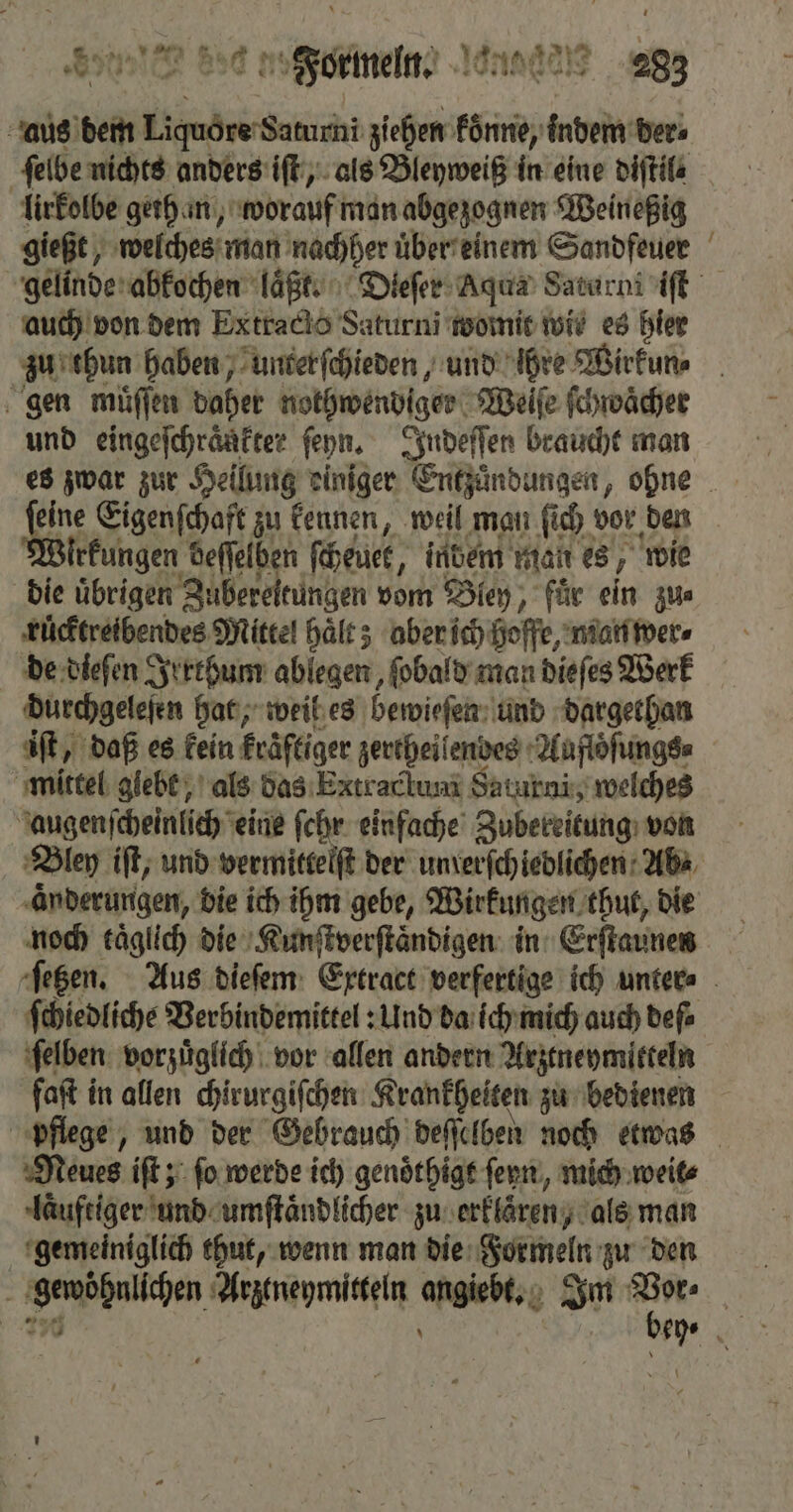 aus dem Liquore Saturni ziehen koͤnne, indem der⸗ ſelbe nichts anders iſt, als Bleyweiß in eine diftile lirkolbe gethan, worauf man abgezognen Weineßig gießt, welches man nachher uͤber einem Sandfeuer | gelinde abkochen laͤßt. Dieſer Aqua Saturni iſt auch von dem Extracto Saturni womit wis es hier zu thun haben, unterſchieden, und ihre Wirkun⸗ gen muͤſſen daher nothwendiger Weiſe ſchwaͤcher und eingeſchraͤnkter ſeyn. Jndeſſen braucht man es zwar zur Hellung einiger Entzuͤndungen, ohne ar e Eigenſchaft zu kennen, weil man ſich vor den lrkungen deſſelben ſcheuer, indem man es, wie die uͤbrigen Ideen vom Bley, fuͤr ein zu⸗ ruͤcktreibendes Mittel haͤlt; aber ich hoffe, man wer⸗ de dieſen Irrthum ablegen, ſobald man dieſes Werk durchgeleſen hat, weil es bewieſen und dargethan iſt, daß es kein kraͤftiger zertheiſendes Auflöſungs⸗ mittel giebt, als das Extraclum Saturni, welches augenscheinlich eine ſchr einfache Zubereitung von Bley iſt, und vermittelſt der unrerſchiedlichen Ab⸗ aͤnderungen, die ich ihm gebe, Wirkungen thut, die noch taͤglich die Kunſtverſtaͤndigen in Erſtaunen ſetzen. Aus dieſem Extract verfertige ich unter⸗ ſchiedliche Verbindemittel: Und da ich mich auch deſ⸗ ſelben vorzuͤglich vor allen andern Arztneymitteln faſt in allen chirurgiſchen Krankheiten zu bedienen pflege, und der Gebrauch deſſelben noch etwas Neues iſt; ſo werde ich genoͤthigt fern, mich weit⸗ laͤuftiger und umſtaͤndlicher zu erklären, als man gemeiniglich thut, wenn man die Formeln zu den „ genphalkben Arztneymitteln oe Im er. m 1