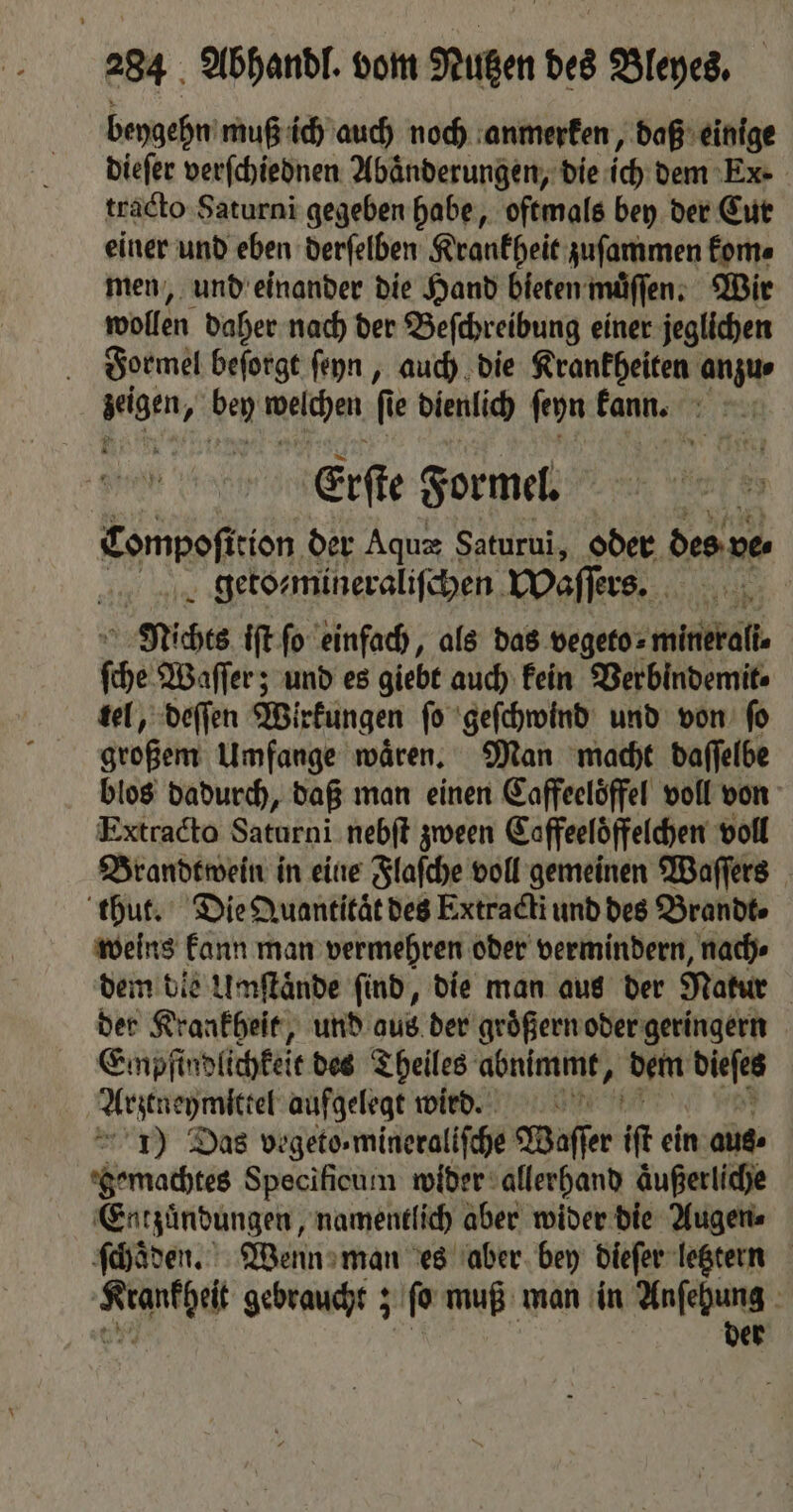 beygehn muß ich auch noch anmerken, daß einige dieſer verſchiednen Abaͤnderungen, die ich dem Ex-. tracto Saturni gegeben habe, oftmals bey der Cur einer und eben derſelben Krankheit zuſammen kom⸗ men, und einander die Hand bieten muͤſſen. Wir wollen daher nach der Beſchreibung einer jeglichen Formel beſorgt ſeyn, auch die Krankheiten anzu⸗ lagen y ben weſchen ſt fü e dienlich ſeyn kann. 1 af Erſte Formel. Compoſition der Aquæ Saturui, oder des nen geto⸗mineraliſchen offers. | Mis iſt ſo einfach, als das vegeto⸗ minerall⸗ ſche Waſſer; und es giebt auch kein Verbindemit⸗ tel, deſſen Wirkungen ſo geſchwind und von ſo großem Umfange wären, Man macht daſſelbe blos dadurch, daß man einen Caffeeloͤffel voll von Extradto Saturni nebſt zween Caffeeloͤffelchen voll Brandtwein in eine Flaſche voll gemeinen Waſſers thut. Die Quantitat des Extracti und des Brandt weins kann man vermehren oder vermindern, nach⸗ dem die Umſtaͤnde find, die man aus der Natur | der Krankheit, und aus der groͤßern oder geringern Empfindlichkeit des Theiles abnimmt, dem biefen Arztneymittel aufgelegt wird. 1) Das vegeto⸗mineraliſche Waſſer it ein aus. gemachtes Specificum wider allerhand äußerliche Entzuͤndungen, namentlich aber wider die Augen⸗ ſchaͤden. Wenn man es aber bey dieſer letztern RUE gebraucht; ſo muß man in Anſehung der