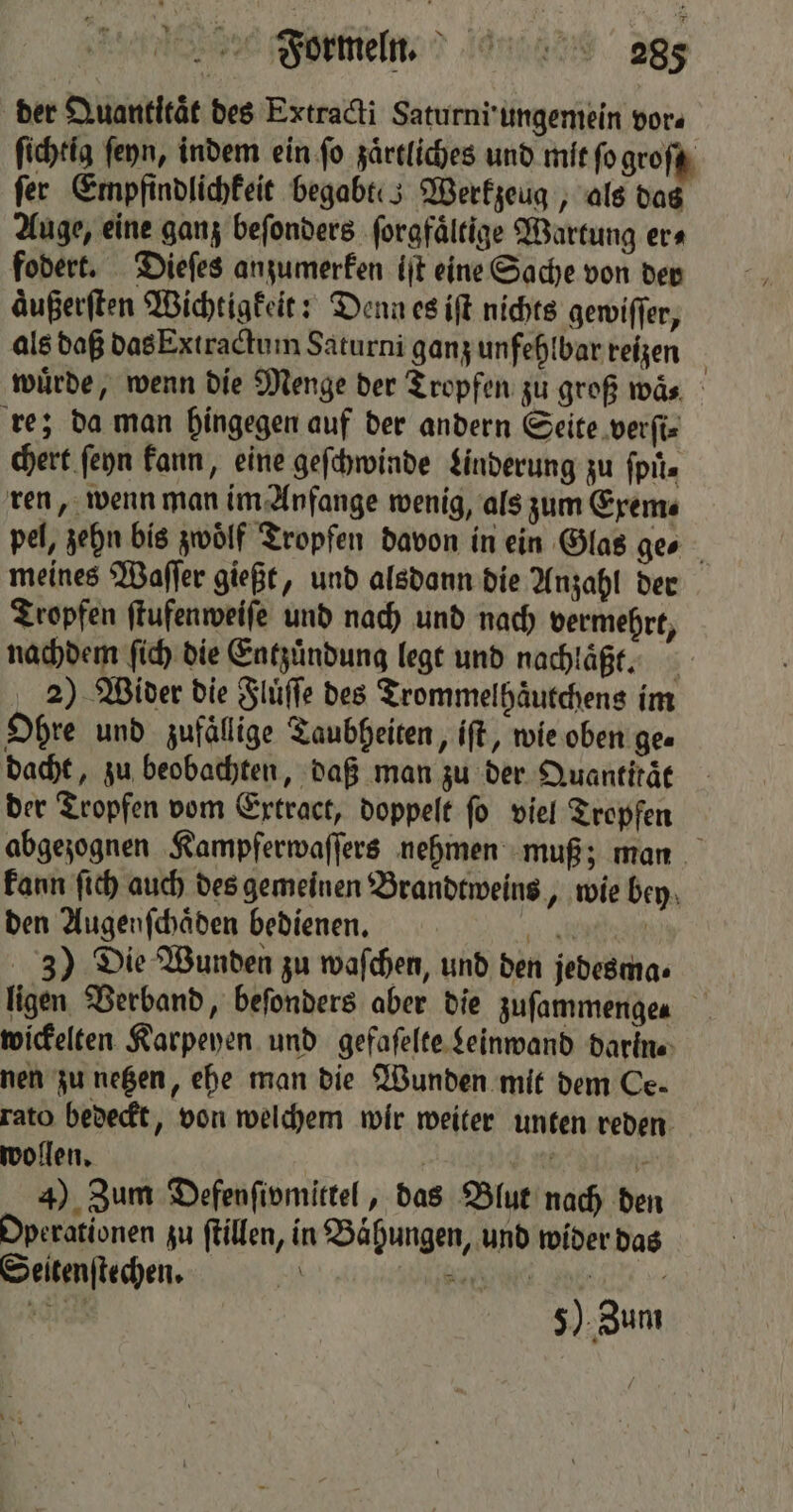der Quantitat des Extracti Saturni ungemein vor⸗ ſichtig ſeyn, indem ein ſo zaͤrtliches und mit ſo groſt fer Einpfindlichkeit begabt: 5 Werkzeug, als das Auge, eine ganz beſonders ſorgfaͤltige Wartung era fodert. Dieſes anzumerken iſt eine Sache von der aͤußerſten Wichtigkeit: Denn es iſt nichts gewiſſer, als daß das Extractum Saturni ganz unfehlbar reizen | würde, wenn die Menge der Tropfen zu groß waͤ. re; da man hingegen auf der andern Seite verſi⸗ chert ſeyn kann, eine geſchwinde Linderung zu fpiis ren, wenn man im Anfange wenig, als zum Exem⸗ pel, zehn bis zwölf Tropfen davon in ein Glas ge⸗ meines Waſſer gießt, und alsdann die Anzahl der Tropfen ſtufenweiſe und nach und nach vermehrt, nachdem ſich die Entzündung legt und nachlaͤßt. 5 2) Wider die Fluͤſſe des Trommelhaͤutchens im Ohre und zufällige Taubheiten, iſt, wie oben ge⸗ dacht, zu beobachten, daß man zu der Quantität der Tropfen vom Extract, doppelt ſo viel Tropfen abgezognen Kampferwaſſers nehmen muß; man kann ſich auch des gemeinen Brandtweins, wie bey den Augenſchaͤden bedienen. c 3) Die Wunden zu waſchen, und den jedesma⸗ ligen Verband, beſonders aber die zufammengen wickelten Karpeyen und gefaſelte Leinwand darin⸗ nen zu netzen, ehe man die Wunden mit dem Ce- rato bedeckt, von welchem wir weiter unten reden wollen. \ 4) Zum Defenſivmittel, das Blut nach den Operationen zu ſtillen, in Baͤhungen, und wider das Seitenſtechen. \ a a or 5) Zum