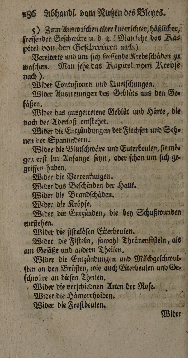 5) Zum Auswaſchen alter knorrichter, haßlicher, 1 freſſender Geſchwuͤre u. d⸗ 4 (Man ſehe das Aa | pitel von den Geſchwuͤren nach) Vereiterte und um ſich freſſende Krebsſchäden zu | waſchen. Man ſehe das Kapitel vom Kaen | nad) ). 1211780 Wider Contuſionen und Quetſchungen. 1 ind Wider Austretungen des Geblüts aus den Ge⸗ aßen. 8 Wider das ausgetretene Geblüc und Hirte a die nach der Aderlaß entſtehet. | Wider die Entzündungen der Flechen und Sh nen der Spannadern. Wider die Blutſchwaͤre und Euterbeulen, fie 557 gen erſt im Anfange ſeyn, oder 10 um 1 ge. nn haben. | Wider die Verrenkungen. | Wider das Beſchinden der Haut. Wider die Brandſchaͤden. 5 Wider die Kroͤpfe. Wider die Entzuͤnden, die bey esso entſtehen. | Wider die fiftulöfen Eiterbeulen. Wider die Fiſteln, ſowohl Thränenfiſteln, als am Gefäße und andern Theilen. Wider die Entzündungen und Milhgefhmule, | ſten an den Brüften, wie auch Eiterbeulen und Des: ſchwure an dieſen Theilen. 5 Wider die verſchiednen Arten der Roe. Ri Wider die Hämorrhoiden. 1 0 Wider die Froſtbeulen. am u ee |