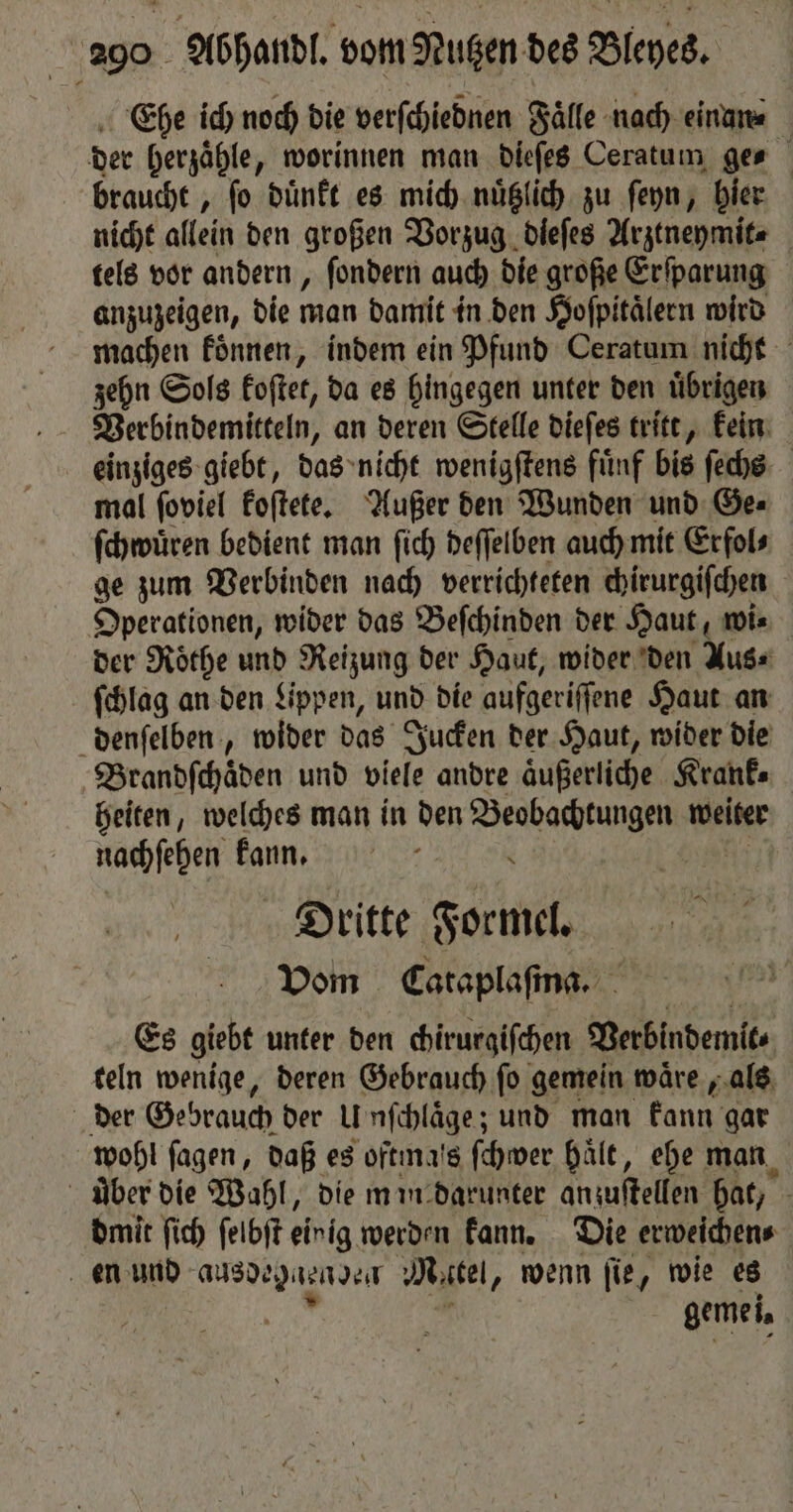 Ehe ich noch die verſchiednen Faͤlle nach einan⸗ der herzaͤhle, worinnen man dieſes Ceratum ges braucht, fo duͤnkt es mich nuͤtzlich zu ſeyn, hier nicht allein den großen Vorzug dieſes Arztneymit⸗ tels vor andern, ſondern auch die große Erſparung anzuzeigen, die man damit in den Hoſpitaͤlern wird machen koͤnnen, indem ein Pfund Ceratum nicht zehn Sols koſtet, da es hingegen unter den uͤbrigen Verbindemitteln, an deren Stelle dieſes tritt, kein einziges giebt, das nicht wenigſtens fuͤnf bis ſechs mal ſoviel koſtete. Außer den Wunden und Ge⸗ ſchwuͤren bedient man ſich deſſelben auch mit Erfol⸗ ge zum Verbinden nach verrichteten chirurgiſchen Operationen, wider das Beſchinden der Haut, wi⸗ der Rothe und Reizung der Haut, wider den Aus⸗ ſchlag an den Lippen, und die aufgeriſſene Haut an denſelben, wider das Jucken der Haut, wider die Brandſchäden und viele andre aͤußerliche Krank⸗ heiten, welches man in den ieee weiter nachſehen kann. | Dritte Formel. Vom Cataplaſma. Es giebt unter den chirurgiſchen Verbindemit⸗ teln wenige, deren Gebrauch ſo gemein waͤre, als der Gebrauch der U nfchläge ; und man kann gar wohl ſagen, daß es oftmals ſchwer hält, ehe man uber die Wahl, die mim darunter anzuſtellen hat, dmit ſich ſelbſt einig werden kann. Die erweichen⸗ en und ausde ebnenden Matel, wenn ſie, wie es . gemei,