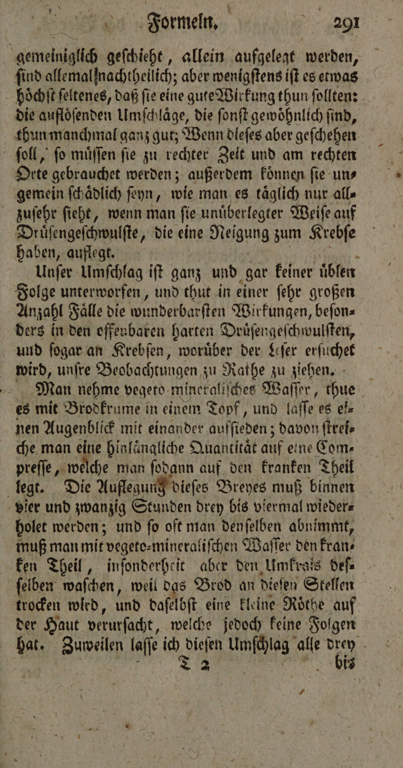 it Pr 7 N find allemalfnachtheilich; aber wenigſtens iſt es etwas die aufloͤſenden Umſchlaͤge, die ſonſt gewoͤhnlich ſind, Orte gebrauchet werden; außerdem koͤnnen ſie un⸗ gemein ſchaͤdlich ſeyn, wie man es kaͤglich nur alle zuſehr ſieht, wenn man ſie unuͤberlegter Weiſe auf Druͤſengeſchwulſte, die eine Neigung zum Krebſe haben, auflegt. | | a. Unſer Umſchlag ift ganz und gar keiner uͤblen Anzahl Faͤlle die wunderbarſten Wirkungen, beſon⸗ ders in den offenbaren harten Druͤſengeſchwulſten, und ſogar an Krebſen, worüber der Leſer erſuchet wird, unſre Beobachtungen zu Rathe zu ziehen, - es mit Brodkrume in einem Topf, und laſſe es el⸗ che man eine hinlaͤngliche Quantitaͤt auf eine Com⸗ preſſe, welche man ſodann auf den kranken Theil holet werden; und ſo oft man denſelben abnimmt, muß man mit vegeto⸗mineraliſchen Waſſer den Frans ſelben waſchen, weil das Brod an dieſen Skellen trocken wied, und daſelbſt eine kleine Roͤthe auf der Haut verurſacht, welche jedoch keine Folgen hat. Zuweilen laſſe ich dieſen Umſchlag alle drey 1 . S #