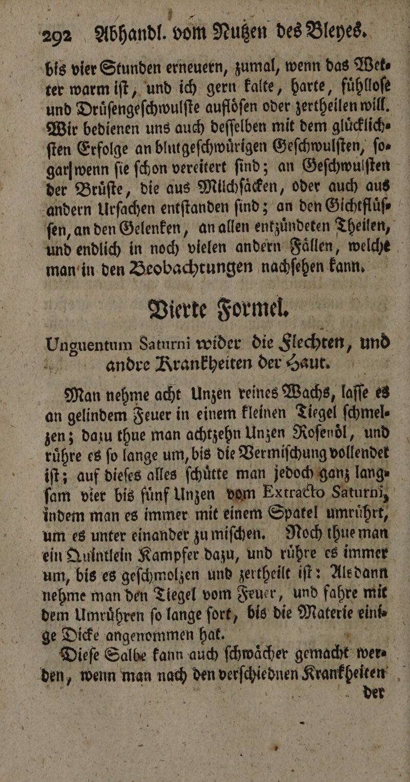 292 Abhandl. vom Nutzen des Bleyes. bis vier Stunden erneuern, zumal, wenn das Wet⸗ ter warm iſt, und ich gern kalte, harte, fühllofe und Druͤſengeſchwulſte auflöfen oder zertheilen will. Wir bedienen uns auch deſſelben mit dem gluͤcklich⸗ ſten Erfolge an blutgeſchwuͤrigen Geſchwulſten, for garſ wenn fie ſchon vereitert find; an Geſchwulſten der Bruͤſte, die aus Milchſäcken, oder auch aus andern Urſachen entftanden find; an den Gichtfluͤſ⸗ ſen, an den Gelenken, an allen entzuͤndeten Theilen, und endlich in noch vielen andern Faͤllen, welche man in den Beobachtungen nachſehen kann. Vierte Formel. Unguentum Saturni wider die Flechten, und andre Krankheiten der Haut. £ Man nehme acht Unzen reines Wachs, laſſe es an gelindem Feuer in einem kleinen Tiegel ſchmel⸗ zen; dazu thue man achtzehn Unzen Kofenöl, und ruͤhre es fo lange um, bis die Vermiſchung vollendet iſt; auf dieſes alles ſchuͤtte man jedoch ganz lange ſam vier bis fünf Unzen dom Extracto Saturn), indem man es immer mit einem Spatel umruͤhrt, um es unter einander zu miſchen. Roch thue man ein Quintlein Kampfer dazu, und ruͤhre es immer um, bis es geſchmolzen und zertheilt iſt: Alsdann nehme man den Tiegel vom Feuer, und fahre mit dem Umruͤhren fo lange ſort, bis die Materie einte ge Dicke angenommen hal. * f Dieſe Salbe kann auch ſchwaͤcher gemacht wer⸗ den, wenn man nach den verſchiednen Krankheiten
