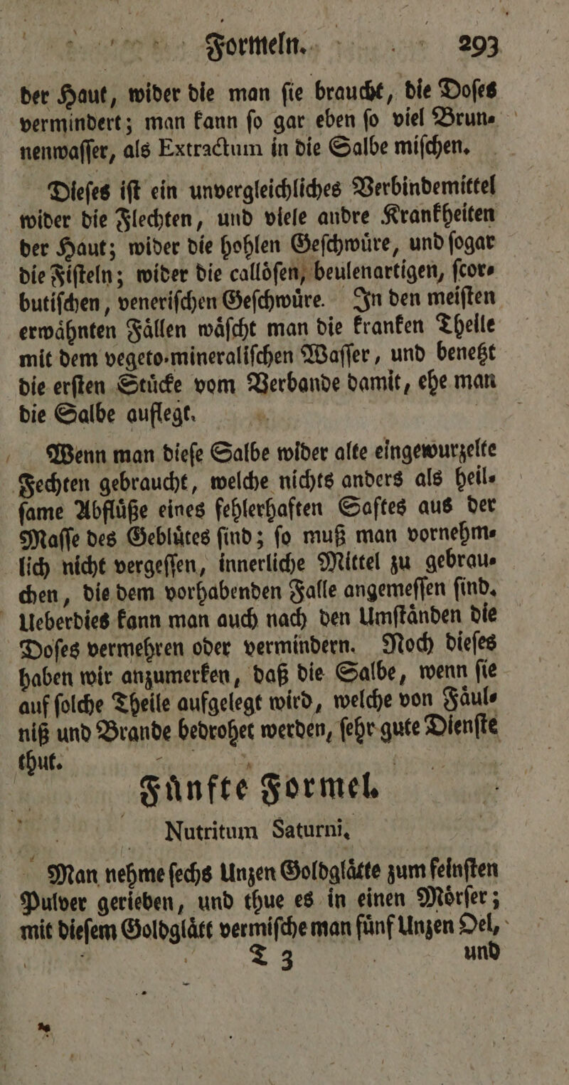 1 vermindert; man kann ſo gar eben ſo viel Brun. nenwaſſer, als Extractum in die Salbe miſchen. Dieſes iſt ein unvergleichliches Verbindemittel wider die Flechten, und viele andre Krankheiten der Haut; wider die hohlen Geſchwuͤre, und ſogar die Fiſteln; wider die callöfen, beulenartigen, ſcor⸗ butiſchen, veneriſchen Geſchwuͤre. In den meiſten erwaͤhnten Fällen waͤſcht man die kranken Thelle mit dem vegeto-mineralifchen Waſſer, und benetzt die erſten Stuͤcke vom Verbande damit, ehe man die Salbe auflegt. 1 Wenn man dieſe Salbe wider alte eingewurzelte ſame Abfluͤße eines fehlerhaften Saftes aus der Maſſe des Gebluͤtes ſind; ſo muß man vornehm⸗ lich nicht vergeſſen, innerliche Mittel zu gebrau⸗ chen, die dem vorhabenden Falle angemeffen find. haben wir anzumerken, daß die Salbe, wenn ſie auf ſolche Theile aufgelegt wird, welche von Faͤul⸗ niß und Brande bedrohet werden, ſehr gute Dienſte ‚Fünfte Formel. | 5 Nutritum Saturni. Man nehme ſechs Unzen Goldglaͤtte zum felnſten mit dieſem Goldglaͤtt vermiſche man fünf Unzen Oel, 4.117 | T 3 | und