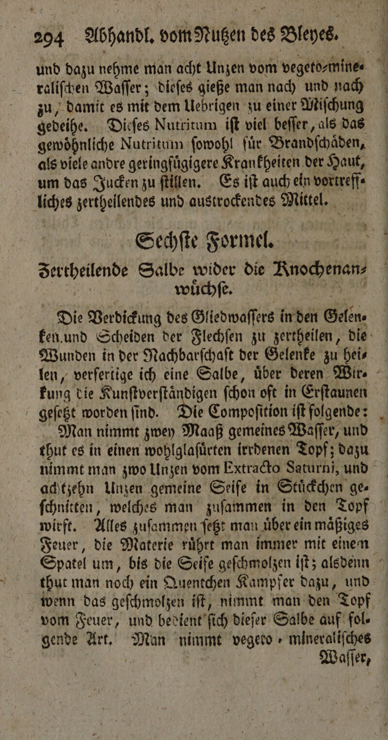 und dazu nehme man acht Unzen vom vegeto⸗mine⸗ raliſchen Waſſer; dieſes gieße man nach und nach zu, damit es mit dem Uebrigen zu einer Miſchung gedeihe. Dieſes Nutritum iſt viel beſſer, als das gewöhnliche Nutritum ſowohl für. Brandſchaͤden, als viele andre geringfügigere Krankheiten der Haut, um das Jucken zu ſtillen. Es iſt auch ein vortreff⸗ liches zertheilendes und austrockendes Mittel. Sechſte Formel. Fertheilende Salbe wider die Knochenan⸗ REN wuͤchſe. Die Verdickung des Gliedwaſſers in den Gelen, ken und Scheiden der Flechſen zu zertheilen, die Wunden in der Nachbarſchaſt der Gelenke zu hei⸗ len, verſertige ich eine Salbe, über deren Wir⸗ kung die Kunftverftändigen ſchon oft in Erſtaunen geſetzt worden ſind. ie Compoſition iſt folgende: Man nimmt zwey Maaß gemeines Waſſer, und thut es in einen wohlglaſuͤrten irrdenen Topf; dazu nimmt man zwo Unzen vom Extracto Saturn, und achtzehn Unzen gemeine Seife in Stuͤckchen ge⸗ ſchnitten, welches man zuſammen in den Topf wirft. Alles zuſammen ſetzt man uͤber ein maͤßiges Feuer, die Materie ruͤhrt man immer mit einen Spatel um, bis die Seife geſchmolzen iſt; alsdenn thut man noch ein Quentchen Kampfer dazu, und wenn das geſchmolzen iſt, nimmt man den Topf vom Feuer, und bedient ſich dieſer Salbe auf fol. gende Art. Man nimmt vegero + mineratifches CE | Waſſer,