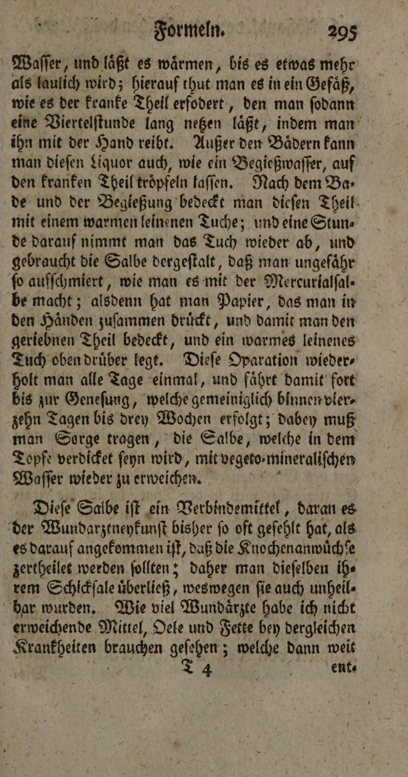 Formeln. 2095 \ Waſſer, und laͤßt es warmen, bis es etwas mehr als laulich wird; hierauf thut man es in ein Gefäß, wie es der kranke Theil erfodert, den man ſodann eine Viertelſtunde lang netzen laßt „indem man ihn mit der Hand reibt. Außer den Baͤdern kann man dieſen Liquor auch, wie ein Begießwaſſer, auf den kranken Theil troͤpfeln faffen. Nach dem Ba⸗ de und der Begießung bedeckt man dieſen Theil de darauf nimmt man das Tuch wieder ab, und gebraucht die Salbe dergeſtalt, daß man ungefähr fo auſſchmiert, wie man es mit der Mercurialfal- be macht; alsdenn hat man Papier, das man in den Händen zuſammen druͤckt, und damit man den geriebnen Theil bedeckt, und ein warmes leinenes Tuch oben druͤber legt. Dieſe Oparation wieder, holt man alle Tage einmal, und faͤhrt damit fort bis zur Geneſung, welche gemeiniglich binnen vler⸗ zehn Tagen bis drey Wochen erfolgt; dabey muß man Sorge tragen, die Salbe, welche in dem Topfe verdicket ſeyn wird, mit vegeto:mineralifhen Waſſer wie der zu erweichen. Dieſe Salbe iſt ein Verbindemittel, daran es der Wundarztneykunſt bisher ſo oft gefehlt hat, als es darauf angekommen iſt, daß die Knochenanwüchſe zertheilet werden ſollten; daher man dieſelben ih⸗ rem Schickſale überließ, weswegen ſie auch unheil⸗ bar wurden. Wie viel Wundaͤrzte habe ich nicht erweichende Mittel, Oele und Fette bey dergleichen e brauchen 9 welche dann weit | ent⸗
