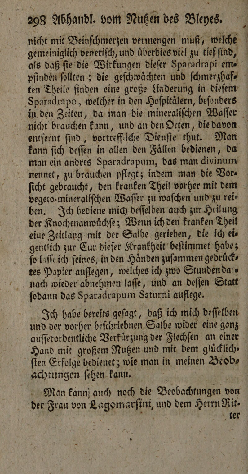nicht mit Beinſchmerzen vermengen muß, welche gemeiniglich veneriſch, und uͤberdies viel zu tief ſind, als daß fie die Wirkungen dieſer Sparadrapi em- pfinden ſollten; die geſchwaͤchten und ſchmerzhaf⸗ ten Theile finden eine große Linderung in dieſem Sparadrapo, welcher in den Hofpitälern, beſonders in den Zeiten, da man die mineraliſchen Waſſer nicht brauchen kann, und an den Orten, die davon entfernt ſind, vortreffliche Dienſte thut. Man kann ſich deſſen in allen den Faͤllen bedienen, da man ein andres Sparadrapum, das man divinum nennet, zu brauchen pflegt; indem man die Vor⸗ ſicht gebraucht, den kranken Theil vorher mit dem vegeto⸗mineraliſchen Waſſer zu waſchen und zu rei⸗ ben. Ich bediene mich deſſelben auch zur Heilung der Knochenanwuͤchſe; Wenn ich den kranken Theil eiue Zeitlang mit der Salbe gerieben, die ich ei⸗ gentlich zur Cur dieſer Krankheit beſtimmet habe; fo laſſe ich feines, in den Haͤnden zuſammen gedruͤck⸗ tes Papier auflegen, welches ich zwo Stunden da's nach wieder abnehmen laſſe, und an deſſen Statt ſodann das Sparadrapum Saturni auflege. Ich habe bereits geſagt, daß ich mich deſſelben und der vorher beſchriebnen Salbe wider eine gonz auſſerordentliche Verkuͤrzung der Flechſen an einer Hand mit großem Nutzen und mit dem glücklich. ſten Erfolge bedienet; wie man in meinen Beob⸗ achtungen ſehen kann. Man kann auch noch die Beobachtungen von der Frau von Lagomarſini, und dem Herrn Rit⸗ N a ter