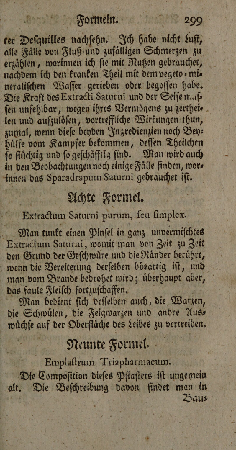 ter Deſauilles nachſehn. Ich habe nicht Lust alle Fälle von Fluß und zufälligen Schmerzen zu nachdem ich den kranken Theil mit dem vegeto « mis neraliſchen Waſſer gerieben oder begoſſen habe. Die Kraft des Extracti Saturni und der Seifen. uf fen unfehlbar, wegen ihres Vermoͤgens zu zerthei⸗ len und aufzuloͤſen, vortreffliche Wirkungen thun, zumal, wenn dieſe beyden Ingredienzien noch Bey⸗ huͤlfe vom Kampfer bekommen, deſſen Theilchen fo flüchtig und ſo geſchaͤfftig find. Man wird auch in den Beobachtungen noch einige Fälle finden, wor⸗ innen das Sparadrapum Saturni gebrauchet iſt. Achte Formel. Extractum Saturni purum, ſeu fimplex. | Man tunkt einen Pinfel in ganz unvermiſchtes Extractum Saturni, womit man von Zeit zu Zeit den Grund der Geſchwuͤre und die Raͤnder becührt, wenn die Vereiterung derſelben Dösartig iſt, und man vom Brande bedrohet wird; uͤberhaupt aber, das faule Fleiſch fortzuſchaffen. 8 Ka Man bedient ſich deſſelben auch, die Warzen, die Schwuͤlen, die Feigwarzen und andre Aus⸗ wüchfe auf der Oberfläche des Leibes zu vertreiben. Neunte Formel. 2 Emplaſtrum Triapharmacum. Die Compoſition dieſes Pflaſters iſt ungemein alt. Die Beſchreibung davon findet man in | i | | Bau⸗