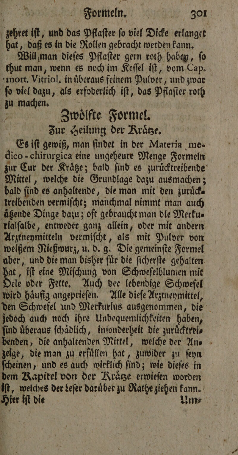 zehret iſt, und das Pflaſter ſo viel Dicke erlanget hat, daß es in die Rollen gebracht werden kann. Will man dieſes Pflaſter gern roth haben, ſo thut man, wenn es noch im Keſſel iſt, vom Cap. mort. Vitriol. in uͤberaus feinem Pulver, und zwar ſo viel dazu, als erfoderlich iſt, das Pflaſter roth zu machen. 5 | | Zwoͤlfte Formel. Zur Heilung der Kraͤtze. Es iſt gewiß, man findet in der Materia me- dico. chirurgica eine ungeheure Menge Formeln zur Cur der Kraͤtze; bald find es zurüͤcktreibende Mittel, welche die Grundlage dazu ausmachen; bald find es anhaltende, die man mit den zurück⸗ treibenden vermiſcht; manchmal nimmt man auch aͤtzende Dinge dazu; oft gebraucht man die Merku⸗ rialſalbe, entweder ga 0 allein, oder mit andern Arztneymitteln vermiſcht, als mit Pulver von weißem Nießwurz, u. d. g. Die gemeinſte Formel aber, und die man bisher fuͤr die ſicherſte g gehalten RB ift eine Miſchung von Schwefelblumen mit ele oder Fette. Auch der lebendige Schwefel wird haͤufig angeprieſen. Alle dieſe Arztneymittel, den Schwefel und Merkurius ausgenommen, die jedoch auch noch ihre Unbequemlichkeiten haben, ſind uͤberaus ſchaͤdlich, inſonderheit die zuruͤcktrei⸗ benden, die anhaltenden Mittel, welche der An⸗ zeige, die man zu erfuͤllen hat, zuwider zu ſeyn ſcheinen, und es auch wirklich ſind; wie dieſes in dem Kapitel von der Kraͤtze erwiesen worden iſt, welches der Leſer daruͤber zu Rathe ziehen kann. 1 it die Yms