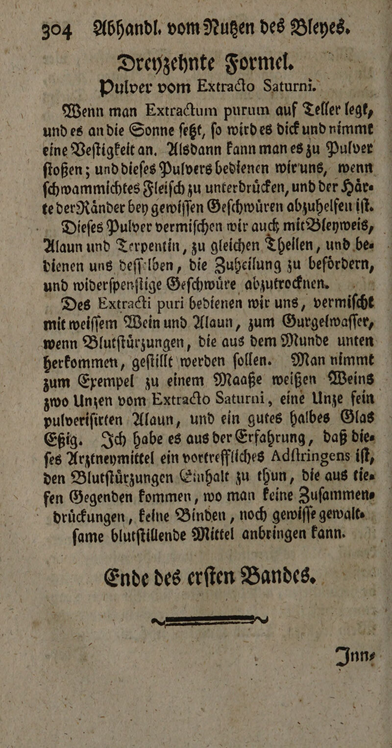 Dregyzehnte Formel. Pulver vom Extracto Saturni. Wenn man Extractum purum auf Teller legt, und es an die Sonne ſetzt, fo wird es dick und nimmt eine Veſtigkelt an. Alsdann kann man es zu Pulver ſtoßen; und dieſes Pulvers bedienen wir uns, wenn ſchwammichtes Fleiſch zu unterdruͤcken, und der Haͤr⸗ te der Raͤnder bey gewiſſen Geſchwuͤren abzuhelfeu iſt. Dieſes Pulver vermiſchen wir auch mit Bleyweis, Alaun und Terpentin, zu gleichen Thellen „und be. dienen uns deſſelben, die Zuheilung zu befördern, und widerſpenſtige Geſchwuͤre abzutrocknen. Des Extradti puri bedienen wir uns, vermiſcht mit weiſſem Wein und Alaun, zum Gurgelwaſſer, wenn Blutſtuͤrzungen, die aus dem Munde unten herkommen, geſtillt werden ſollen. Man nimmt zum Exempel zu einem Maaße weißen Weins zwo Unzen vom Extracto Saturni, eine Unze fein pulveriſirten Alaun, und ein gutes halbes Glas Eßig. Ich habe es aus der Erfahrung, daß die⸗ ſes Arztneymittel ein vortreffliches Adſtringens iſt, den Blutſtuͤrzungen Einhalt zu thun, die aus tie fen Gegenden kommen, wo man keine Zufammene druͤckungen, keine Binden, noch gewiſſe gewalt⸗ ſame blutſtillende Mittel anbringen kann. Ende des erſten Bandes. | 15 u Inn⸗