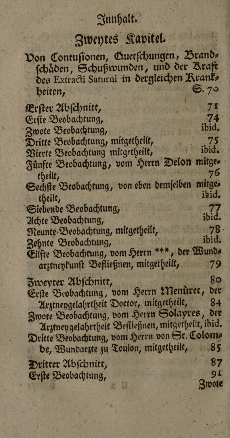Zweytes Kapitel. Von Contuſionen, Guetſchungen, Brand⸗ ſchaͤden, Schußwunden, und der Braft des Extracti Saturni in dergleichen Rrank⸗ heiten, S. 70 Erſter Abſchnitt, Sa ee Erſte Beobachtung, 3 74 Zwote Beobachtung, 3 ibid. Dritte Beobachtung, mitgetheilt, 1 Vierte Beobachtung mitgetheilt, dbid. Fuͤnfte Beobachtung, vom Herrn Delon mitge⸗ Sechſte Beobachtung, von eben demſelben mitge⸗ | theilt, 1210, Siebende Beobachtung, | 6 19 Achte Beobachtung, | ibid. Neunte Beobachtung, mitgetheilt, 78 Zehnte Beobachtung, e üb Eilfte Beobachtung, vom Herrn *, der Wund⸗ arztneykunſt Befließnen, mitgetheilt, 7 Iweyter Abſchnitt, 80 Erſte Beobachtung, vom Herrn Menüret, der Arztneygelahrtheit Doctor, mitgetheilt, 84 Zwote Beobachtung, vom Herrn Solapres, der Arztneygelahrtheit Befließnen, mitgetheilt, ibid. Dritte Beobachtung, vom Herrn von St. Colom⸗ be, Wundarzte zu Toulon, mitgetheilt, 85 Dritter Abſchnitt, 297 Erſte Beobachtung, 9