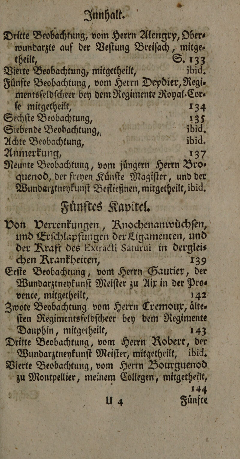 Dritte Beobachtung, vom Herrn Alengry, Ober⸗ wundarzte auf der Veſtung Breiſach, mitge⸗ theilt, S. 133 Vierte Beobachtung, mitgetheilt, ibid. Fünfte Beobachtung, vom Herrn Deydier, Regi- mentsſeldſcheer bey dem Regimente Royal ⸗Cor⸗ ſe mitgetheilt, enz Sechſte Beobachtung, 1 Siebende Beobachtung, ibid. Achte Beobachtung, A > lid, Anmerkung, | 137 Neunte Beobachtung, vom jüngern Herrn Bro⸗ quenod, der freyen Kuͤnſte Magiſter, und der Wundarztnekunſt Befließnen, mitgetheilt, ibid. Fuͤnftes Kapitel. Von D runden, KRnochenanwüchſen, und Erſchlapfungen der Ligamenten, und der Kraft des Extradi Saturui in derglei⸗ chen Krankheiten, Pa 6; Erfte Beobachtung, vom Herrn Gautier, der Wundarztneykunſt Meiſter zu Aix in der Pros vence, mitgetheilt, 142 Zwote Beobachtung. vom Herrn Cremour, aͤlte⸗ ſten Regimentsfeldſcheer bey dem Regimente Dauphin, mitgetheilt, ö Sell gr Dritte Beobachtung, vom Herrn Robert, der Wundarztneykunſt Meifter, mitgetheilt, ibid. Vierte Beobachtung, vom Herrn Bourguenod zu Montpellier „meinem Collegen, mitgetheilt, 1 4 Fuͤnfte