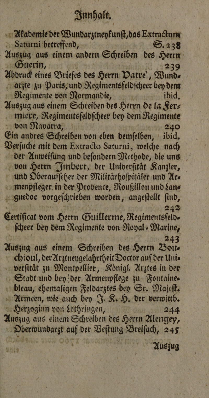 Akademie der Wundarztneykunſt, das Extractum Saturni betreffend, 238 | Auszug aus einem andern Schreiben des Herrn Guerin, 239 Abdruck eines Briefes des Herrn Vatre, Wunde arzte zu Paris, und Regimentsfeldſcheer bey dem Regimente von Normandie, ibid. Auszug aus einem Schreiben des Herrn de la Fer⸗ miere, Regimentsfeldſcheer bey dem Regimente von Navarra, 240 Ein andres Schreiben von eben demſelben, ibid. Verſuche mit dem Extracto Saturni, welche nach der Anweiſung und beſondern Methode, die uns von Herrn Jinbert, der Univerſitaͤt Kanzler, und Oberaufſeher der Militaͤrhoſpitaͤler und Ars menpfleger in der Provence, Roußillon und Lan⸗ * guedoc vorgeſchrieben worden, angeſtellt ſind, 242 Cann vom Herrn Guillerme, Regimentsfeld⸗ ſcheer bey dem Regimente von Royal Marines 243 Auszug aus einem Schreiben des Herrn Boll. chioul, der Arztneygelahrtheit Doctor auf der Uni⸗ N verſität zu Montpellier, Koͤnigl. Arztes in der Stadt und bey! der Armenpflege zu Fontaine⸗ bleau, ehemaligen Feldarztes bey Sr. Majeſt. Armeen, wie auch bey J. K. H. der verwittb. Herzoginn von Lothringen, 244 Auszug aus einem Schreiben des Herrn Alengey, ie ae au der Wee Breiſach, 245 e e een,