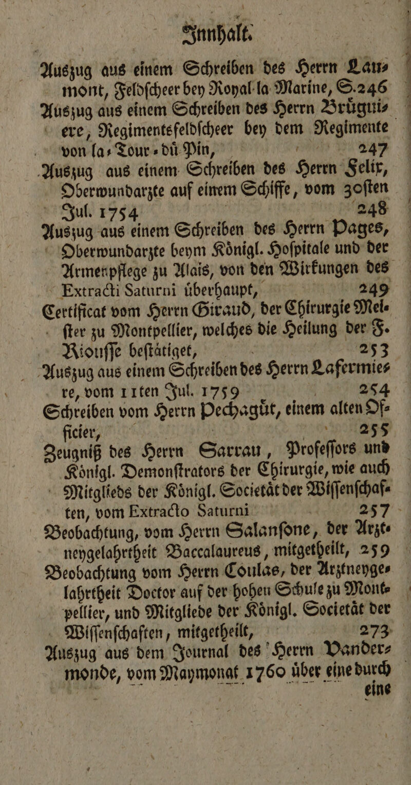 AVBnnhalt. Auszug aus einem Schreiben des Herrn Lau⸗ mont, Feldſcheer bey Royal la Marine, S. 246 ere, Regimentsfeldſcheer bey dem Regimente von la-⸗Tour⸗duͤ Pin, 2347 Auszug aus einem Schreiben des Herrn Felix, Oberwundarzte auf einem Schiffe, vom Zoſten Jul. 1754 | 2248 Auszug aus einem Schreiben des Herrn Pages, Oberwundarzte beym Koͤnigl. Hofpitale und der Extracti Saturni überhaupt, — 249 Certificat vom Herrn Giraud, der Chirurgie Mel⸗ ſter zu Montpellier, welches die Heilung der F. Riouſſe beſtaͤtige, 253 Auszug aus einem Schreiben des Herrn Lafermie⸗ re, vom 1 ften Jul. 1759 | 254 Schreiben vom Herrn Pechaguͤt, einem alten Of⸗ site des | TREE Zeugniß des Herrn Sarrau, Profeſſors und Koͤnigl. Demonſtrators der Chirurgie, wie auch Mitglieds der Koͤnigl. Societät der Wiſſenſchaf⸗ Beobachtung, vom Herrn Salanſone, der Arzt⸗ lahrtheit Doctor auf der hohen Schule zu Mont⸗ pellier, und Mitgliede der Koͤnigl. Societaͤt der monde, vom Maymongt 1760 uͤber eine ws 15 „ A