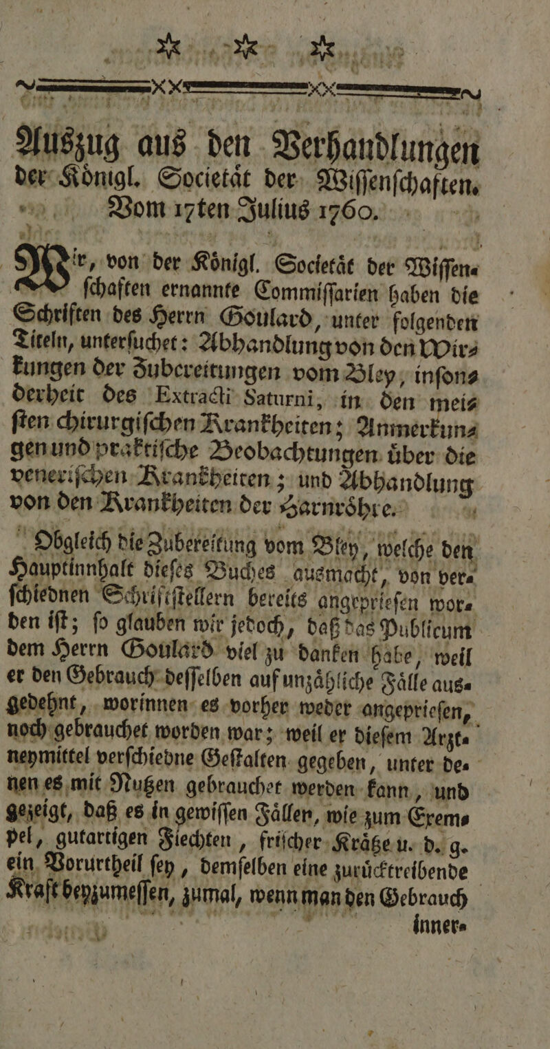* e nb 2 ——— — me 5 „ * Auszug aus den Verhandlungen der Koͤnigl. Societaͤt der Wiſſenſchaften. Vom ꝛten Julius 17606. | Wir von der Koͤnigl. Socletaͤt der Wiſſen⸗ ſchaften ernannte Commiſſarien haben die Schriften des Herrn Goulard, unter folgenden Titeln, unterſuchet: Abhandlung von den Wir⸗ kungen der Zubereitungen vom Bley, inſon⸗ derheit des Extracti Saturni, in den mei⸗ ſten chirurgiſchen Krankheiten; Anmer un⸗ gen und praktiſche Beobachtungen uͤber die veneriſchen Krankheiten; und Abhandlung von den Krankheiten der Jarnroͤhre. u Obgleich bie Zubereitung vom Bley, welche den Hauptinnhalt dieſes Buches ausmacht, von ver⸗ ſchiednen Schriftſtellern bereits angepriefen wor⸗ den iſt; ſo glauben wir jedoch, daß das Publicum dem Herrn Goulard viel zu danken habe, weil er den Gebrauch deſſelben auf unzaͤhliche Fälle aus⸗ gedehnt, worinnen es vorher weder angeprieſen, noch gebrauchet worden war; weil er dieſem Arzt⸗ neymittel verſchiebne Geſtalten gegeben, unter de⸗ nen es mit Nutzen gebrauchet werden kann, und gezeigt, daß es in gewiſſen Fällen, wie zum Exem⸗ pel, gutartigen Flechten ‚ friſcher Kraͤtze u. d. g. ein Vorurtheil ſey, demſelben eine zuruͤcktreibende raſt benzumeffen, zumal, wenn man den a C nner⸗